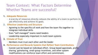 Team Context: What Factors Determine
Whether Teams are successful?
1. Adequate Resources
– A scarcity of resources directly reduces the ability of a team to perform its
job effectively and achieve its goals.
2. Effective Leadership and Structure
– Agreeing to the specifics of work and how the team fits together to
integrate individual skills
– Even “self-managed” teams need leaders
– Leadership especially important in multi-team systems
3. Climate of Trust
– Members must trust each other and the leader
4. Performance and Rewards Systems that Reflect Team Contributions
– Cannot just be based on individual effort. Group based appraisals, profit
sharing, gainsharing, small-group incentives, and other system
modifications can reinforce team effort and commitment.
 