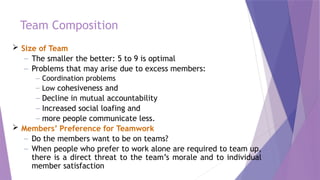 Team Composition
 Size of Team
– The smaller the better: 5 to 9 is optimal
– Problems that may arise due to excess members:
– Coordination problems
– Low cohesiveness and
– Decline in mutual accountability
– Increased social loafing and
– more people communicate less.
 Members’ Preference for Teamwork
– Do the members want to be on teams?
– When people who prefer to work alone are required to team up,
there is a direct threat to the team’s morale and to individual
member satisfaction
 
