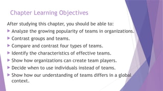 Chapter Learning Objectives
After studying this chapter, you should be able to:
 Analyze the growing popularity of teams in organizations.
 Contrast groups and teams.
 Compare and contrast four types of teams.
 Identify the characteristics of effective teams.
 Show how organizations can create team players.
 Decide when to use individuals instead of teams.
 Show how our understanding of teams differs in a global
context.
 