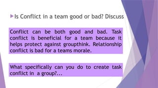 Is Conflict in a team good or bad? Discuss
Conflict can be both good and bad. Task
conflict is beneficial for a team because it
helps protect against groupthink. Relationship
conflict is bad for a teams morale.
What specifically can you do to create task
conflict in a group?...
 