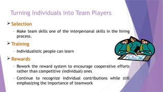 Turning Individuals into Team Players
 Selection
– Make team skills one of the interpersonal skills in the hiring
process.
 Training
– Individualistic people can learn
 Rewards
– Rework the reward system to encourage cooperative efforts
rather than competitive (individual) ones
– Continue to recognize individual contributions while still
emphasizing the importance of teamwork
 
