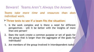 Beware! Teams Aren’t Always the Answer
Teams take more time and resources than does
individual work.
Three tests to see if a team fits the situation:
1. Is the work complex and is there a need for different
perspectives – will it be better with the insights of more
than one person?
2. Does the work create a common purpose or set of goals for
the group that is larger than the aggregate of the goals for
individuals?
3. Are members of the group involved in interdependent tasks?
 