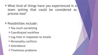  What kind of things have you experienced in a
team setting that could be considered as
process loss?
 Possibilities include:
Too much socializing
Coordinated workflow
Lag time in responses to emails
Personality conflicts
Attendance
Timeliness problems
 