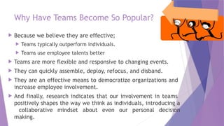 Why Have Teams Become So Popular?
 Because we believe they are effective;
 Teams typically outperform individuals.
 Teams use employee talents better
 Teams are more flexible and responsive to changing events.
 They can quickly assemble, deploy, refocus, and disband.
 They are an effective means to democratize organizations and
increase employee involvement.
 And finally, research indicates that our involvement in teams
positively shapes the way we think as individuals, introducing a
collaborative mindset about even our personal decision
making.
 