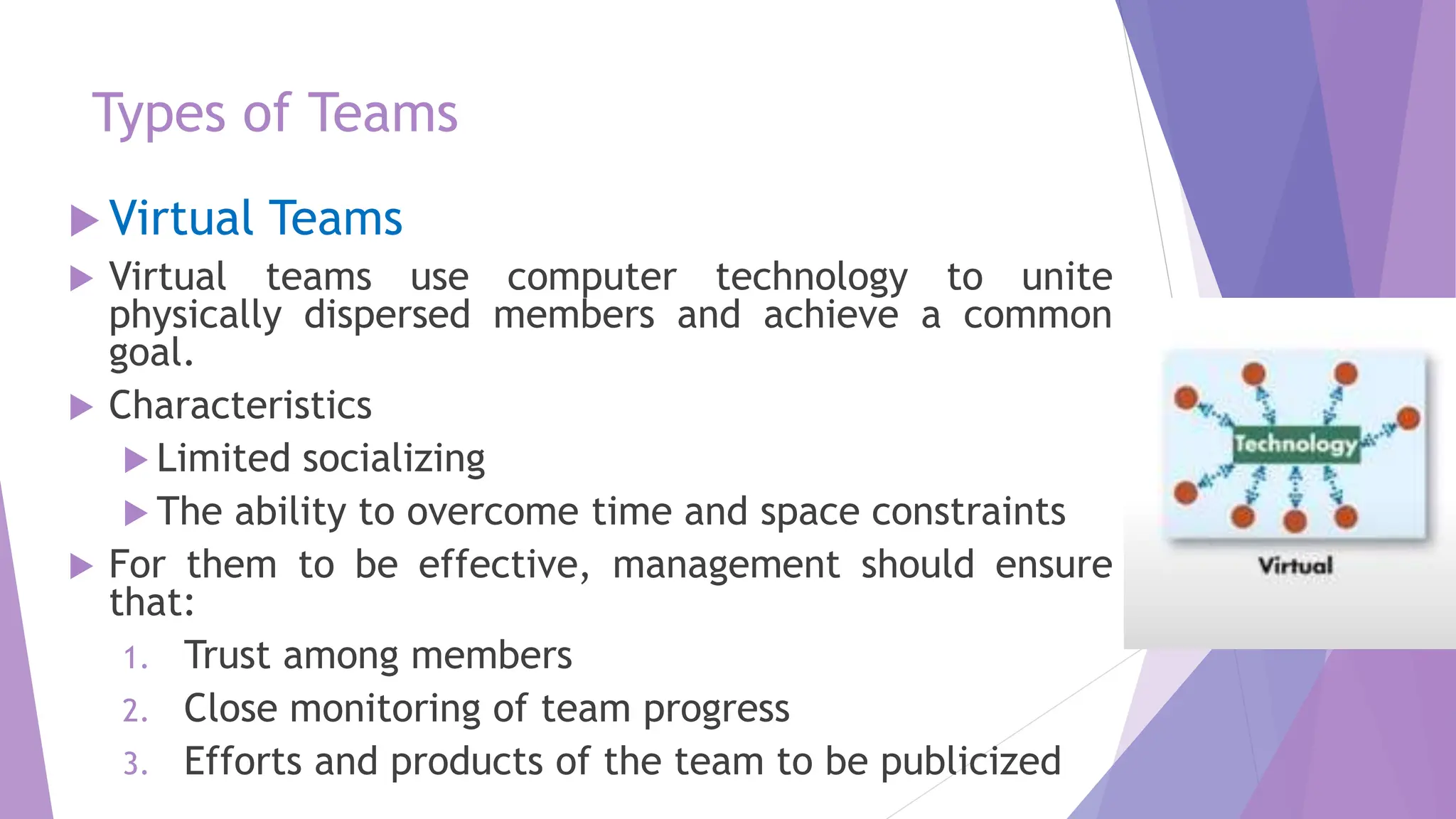 Types of Teams
 Virtual Teams
 Virtual teams use computer technology to unite
physically dispersed members and achieve a common
goal.
 Characteristics
 Limited socializing
 The ability to overcome time and space constraints
 For them to be effective, management should ensure
that:
1. Trust among members
2. Close monitoring of team progress
3. Efforts and products of the team to be publicized
 