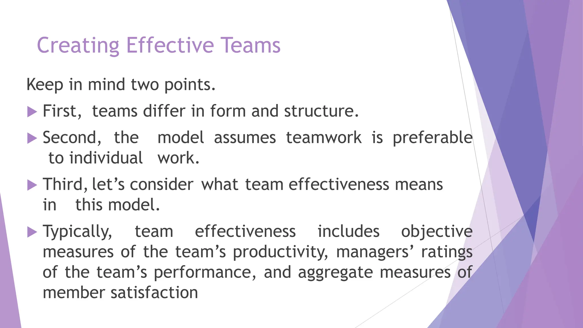 Creating Effective Teams
Keep in mind two points.
 First, teams differ in form and structure.
 Second, the model assumes teamwork is preferable
to individual work.
 Third, let’s consider what team effectiveness means
in this model.
 Typically, team effectiveness includes objective
measures of the team’s productivity, managers’ ratings
of the team’s performance, and aggregate measures of
member satisfaction
 
