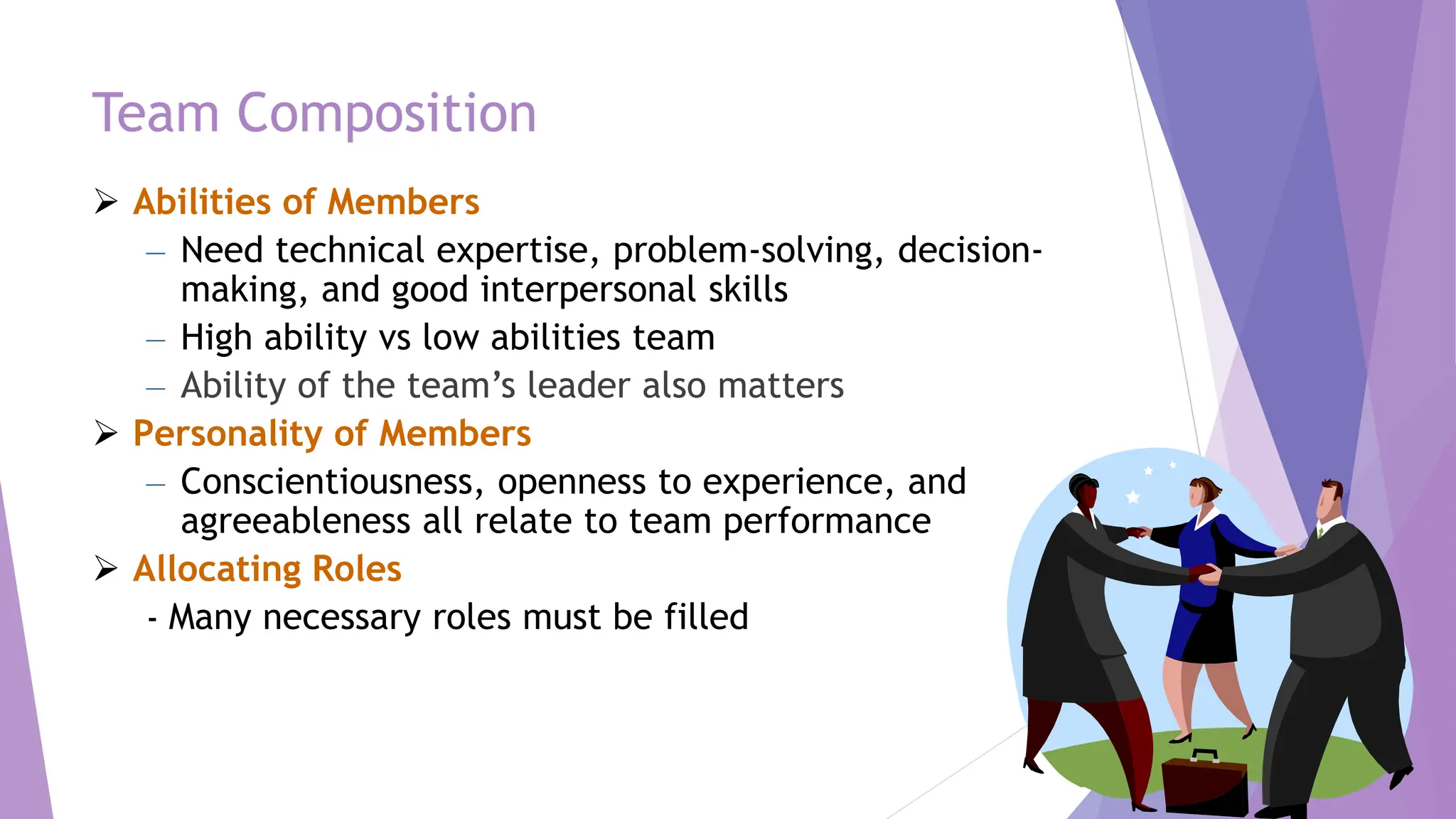 Team Composition
 Abilities of Members
– Need technical expertise, problem-solving, decision-
making, and good interpersonal skills
– High ability vs low abilities team
– Ability of the team’s leader also matters
 Personality of Members
– Conscientiousness, openness to experience, and
agreeableness all relate to team performance
 Allocating Roles
- Many necessary roles must be filled
 