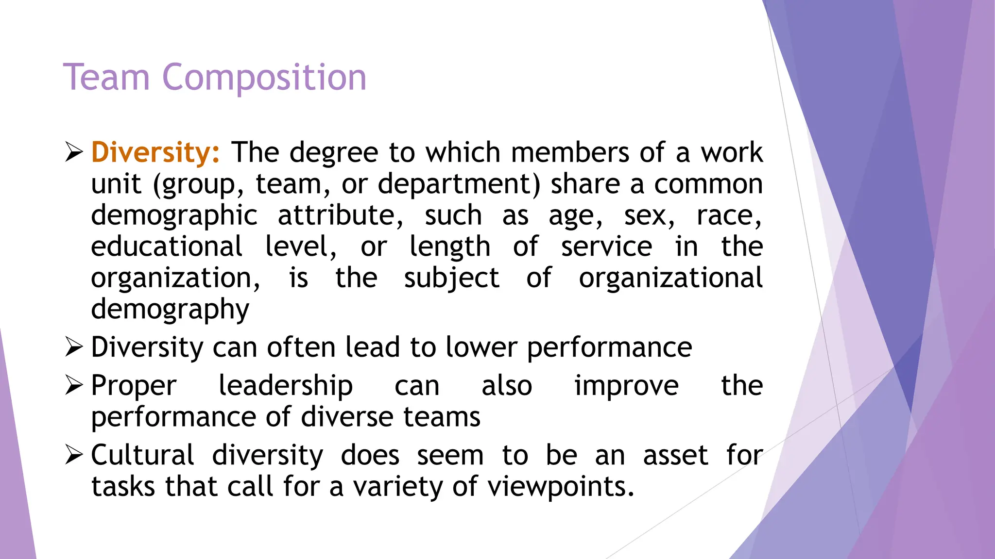 Team Composition
 Diversity: The degree to which members of a work
unit (group, team, or department) share a common
demographic attribute, such as age, sex, race,
educational level, or length of service in the
organization, is the subject of organizational
demography
 Diversity can often lead to lower performance
 Proper leadership can also improve the
performance of diverse teams
 Cultural diversity does seem to be an asset for
tasks that call for a variety of viewpoints.
 
