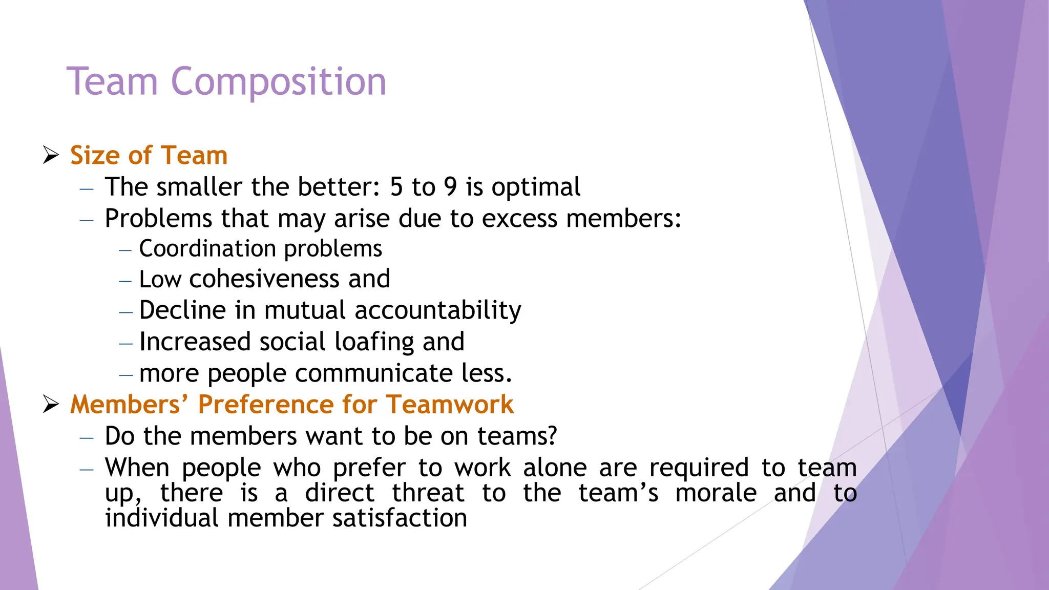 Team Composition
 Size of Team
– The smaller the better: 5 to 9 is optimal
– Problems that may arise due to excess members:
– Coordination problems
– Low cohesiveness and
– Decline in mutual accountability
– Increased social loafing and
– more people communicate less.
 Members’ Preference for Teamwork
– Do the members want to be on teams?
– When people who prefer to work alone are required to team
up, there is a direct threat to the team’s morale and to
individual member satisfaction
 