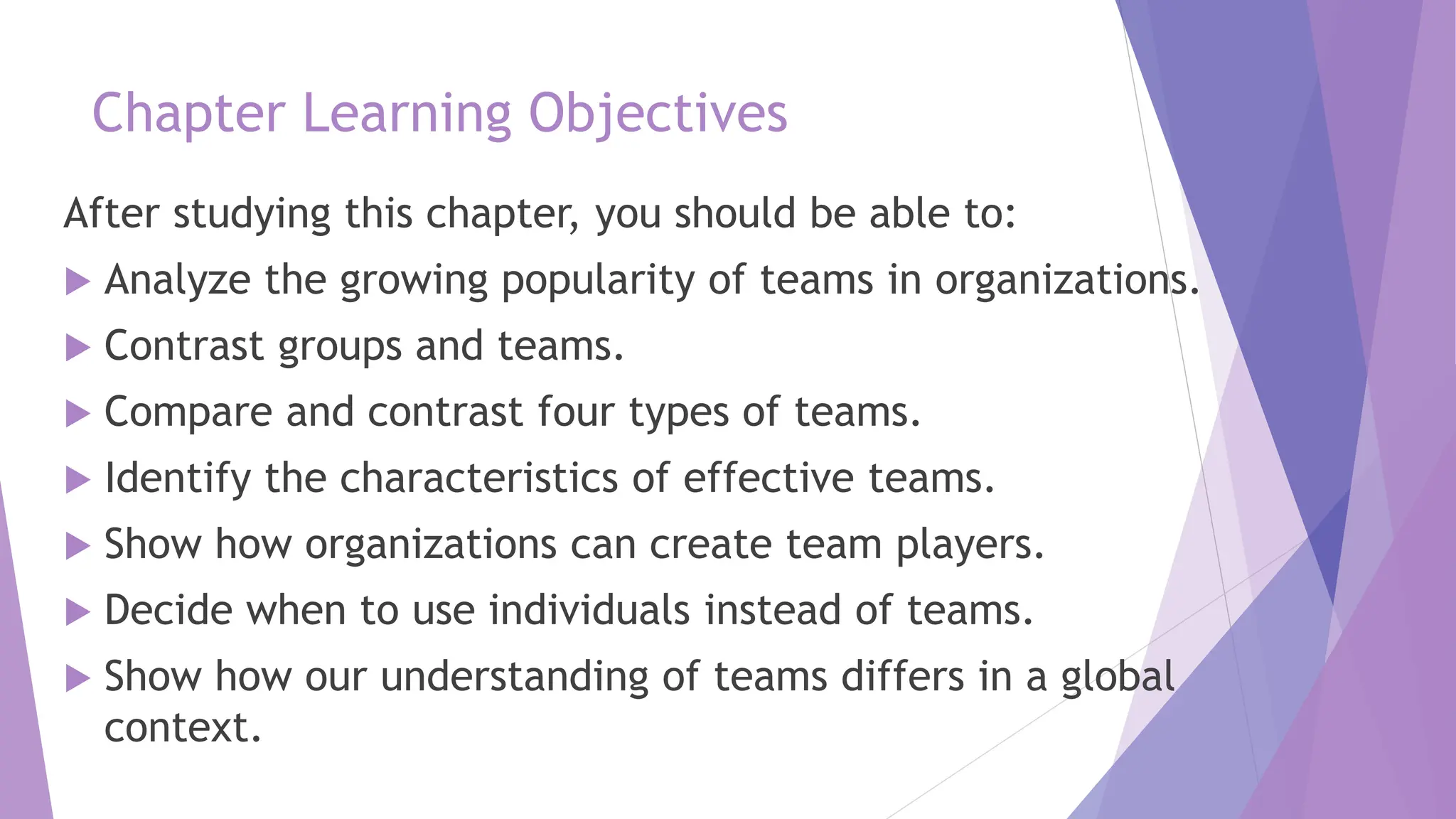 Chapter Learning Objectives
After studying this chapter, you should be able to:
 Analyze the growing popularity of teams in organizations.
 Contrast groups and teams.
 Compare and contrast four types of teams.
 Identify the characteristics of effective teams.
 Show how organizations can create team players.
 Decide when to use individuals instead of teams.
 Show how our understanding of teams differs in a global
context.
 