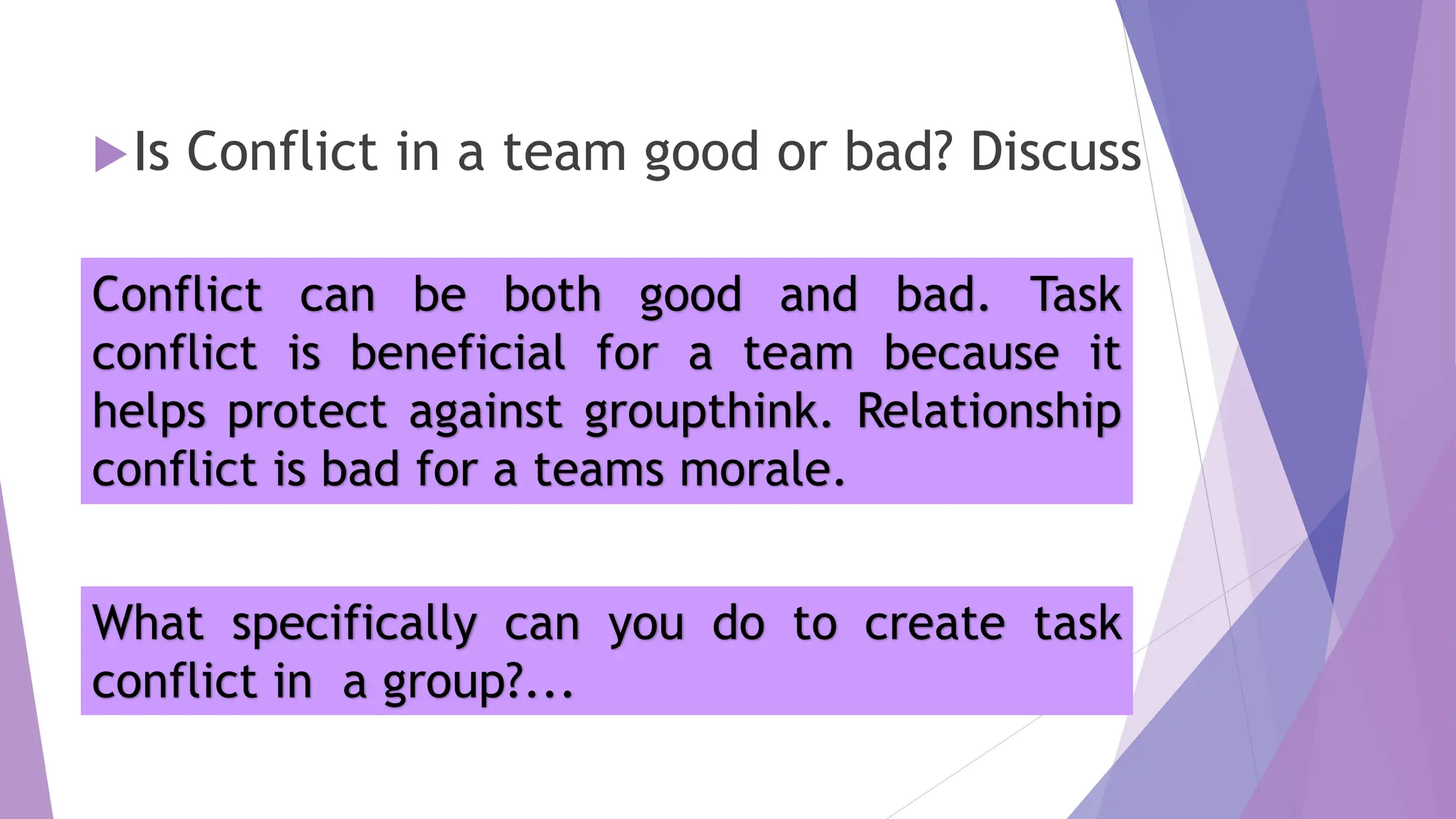 Is Conflict in a team good or bad? Discuss
Conflict can be both good and bad. Task
conflict is beneficial for a team because it
helps protect against groupthink. Relationship
conflict is bad for a teams morale.
What specifically can you do to create task
conflict in a group?...
 