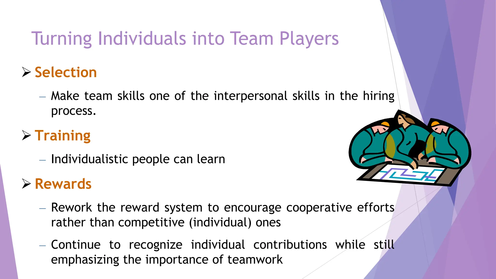 Turning Individuals into Team Players
 Selection
– Make team skills one of the interpersonal skills in the hiring
process.
 Training
– Individualistic people can learn
 Rewards
– Rework the reward system to encourage cooperative efforts
rather than competitive (individual) ones
– Continue to recognize individual contributions while still
emphasizing the importance of teamwork
 