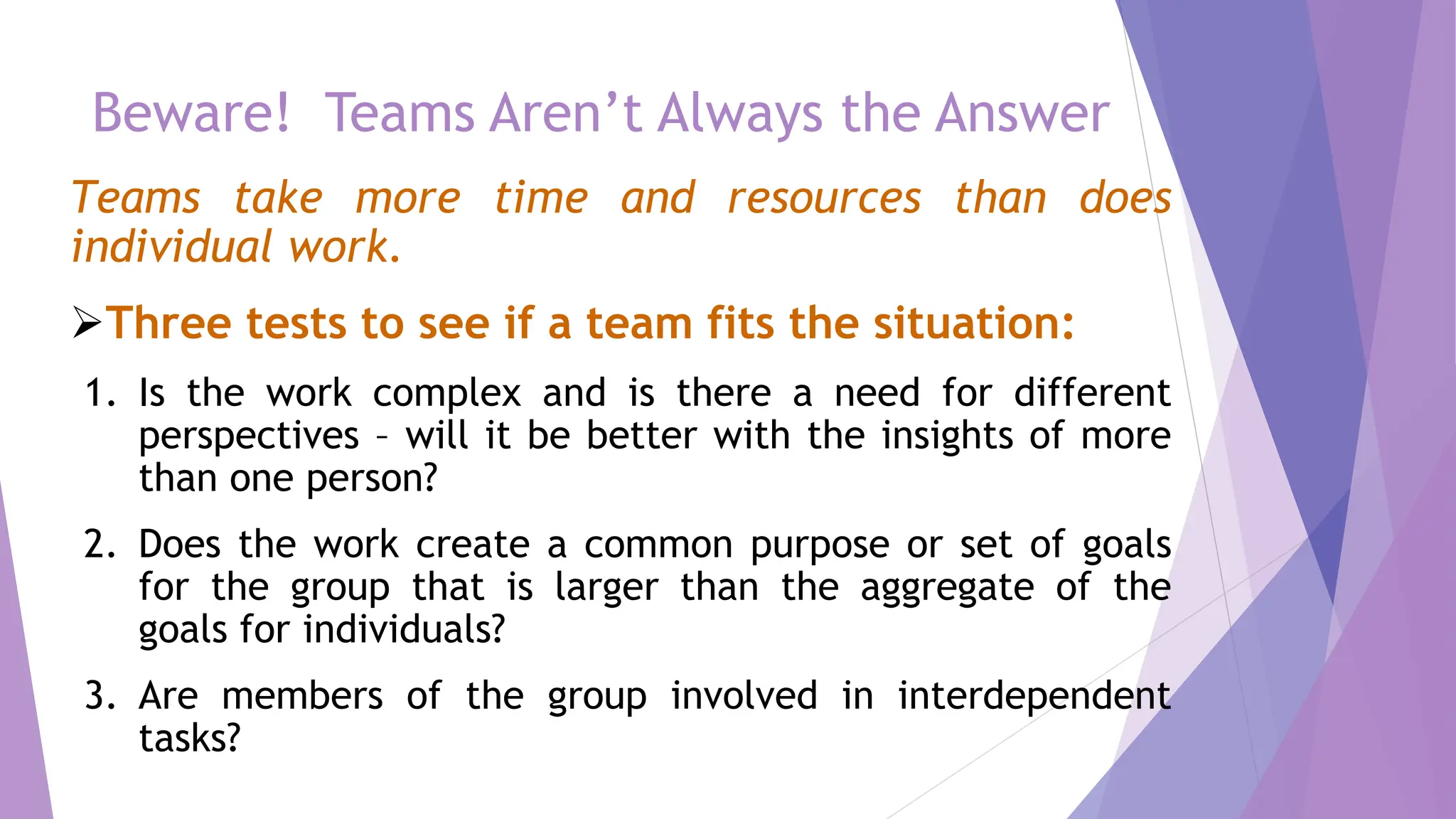 Beware! Teams Aren’t Always the Answer
Teams take more time and resources than does
individual work.
Three tests to see if a team fits the situation:
1. Is the work complex and is there a need for different
perspectives – will it be better with the insights of more
than one person?
2. Does the work create a common purpose or set of goals
for the group that is larger than the aggregate of the
goals for individuals?
3. Are members of the group involved in interdependent
tasks?
 