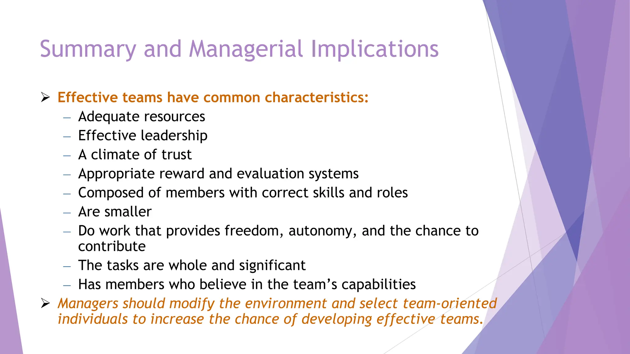 Summary and Managerial Implications
 Effective teams have common characteristics:
– Adequate resources
– Effective leadership
– A climate of trust
– Appropriate reward and evaluation systems
– Composed of members with correct skills and roles
– Are smaller
– Do work that provides freedom, autonomy, and the chance to
contribute
– The tasks are whole and significant
– Has members who believe in the team’s capabilities
 Managers should modify the environment and select team-oriented
individuals to increase the chance of developing effective teams.
 
