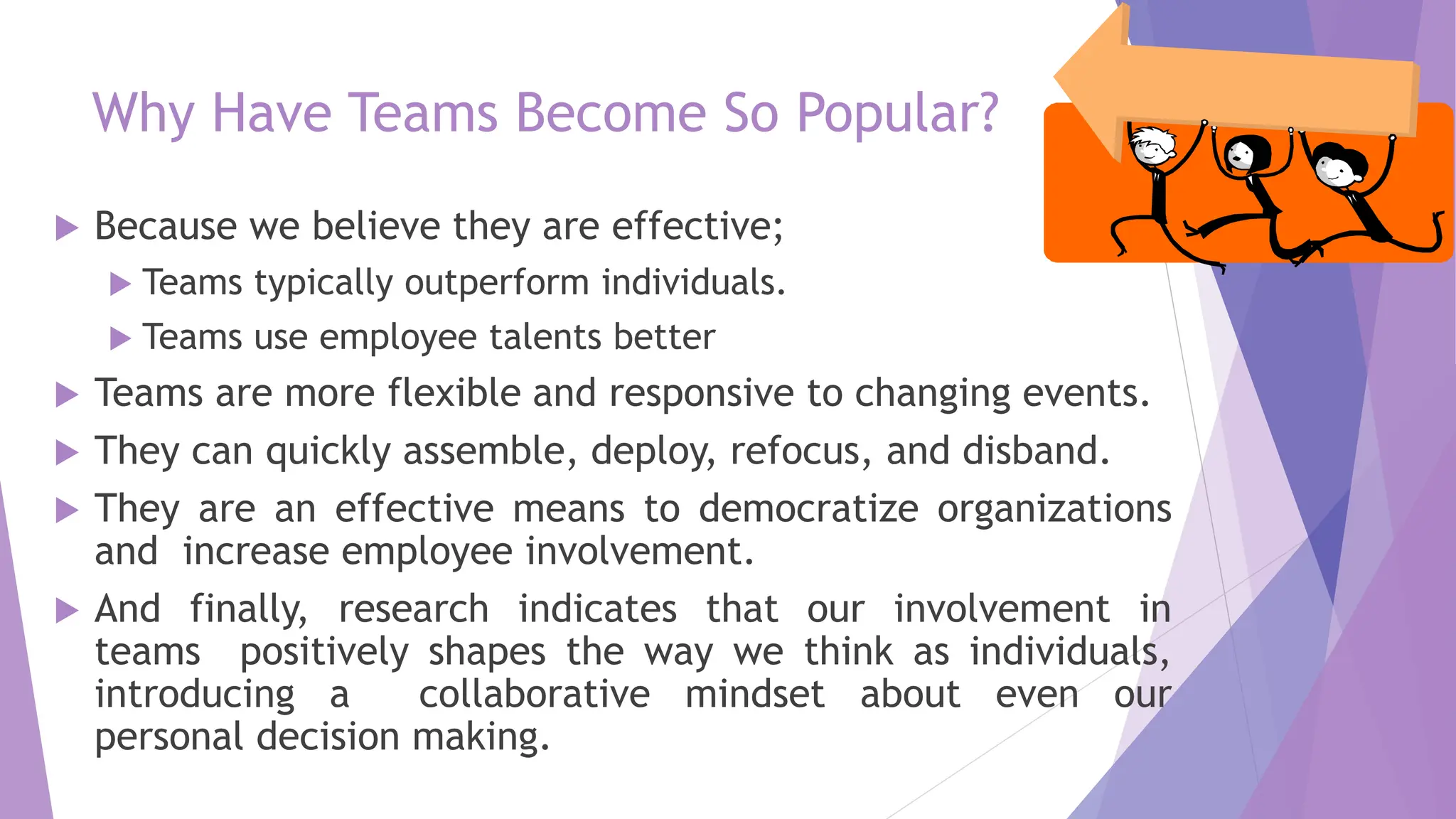 Why Have Teams Become So Popular?
 Because we believe they are effective;
 Teams typically outperform individuals.
 Teams use employee talents better
 Teams are more flexible and responsive to changing events.
 They can quickly assemble, deploy, refocus, and disband.
 They are an effective means to democratize organizations
and increase employee involvement.
 And finally, research indicates that our involvement in
teams positively shapes the way we think as individuals,
introducing a collaborative mindset about even our
personal decision making.
 