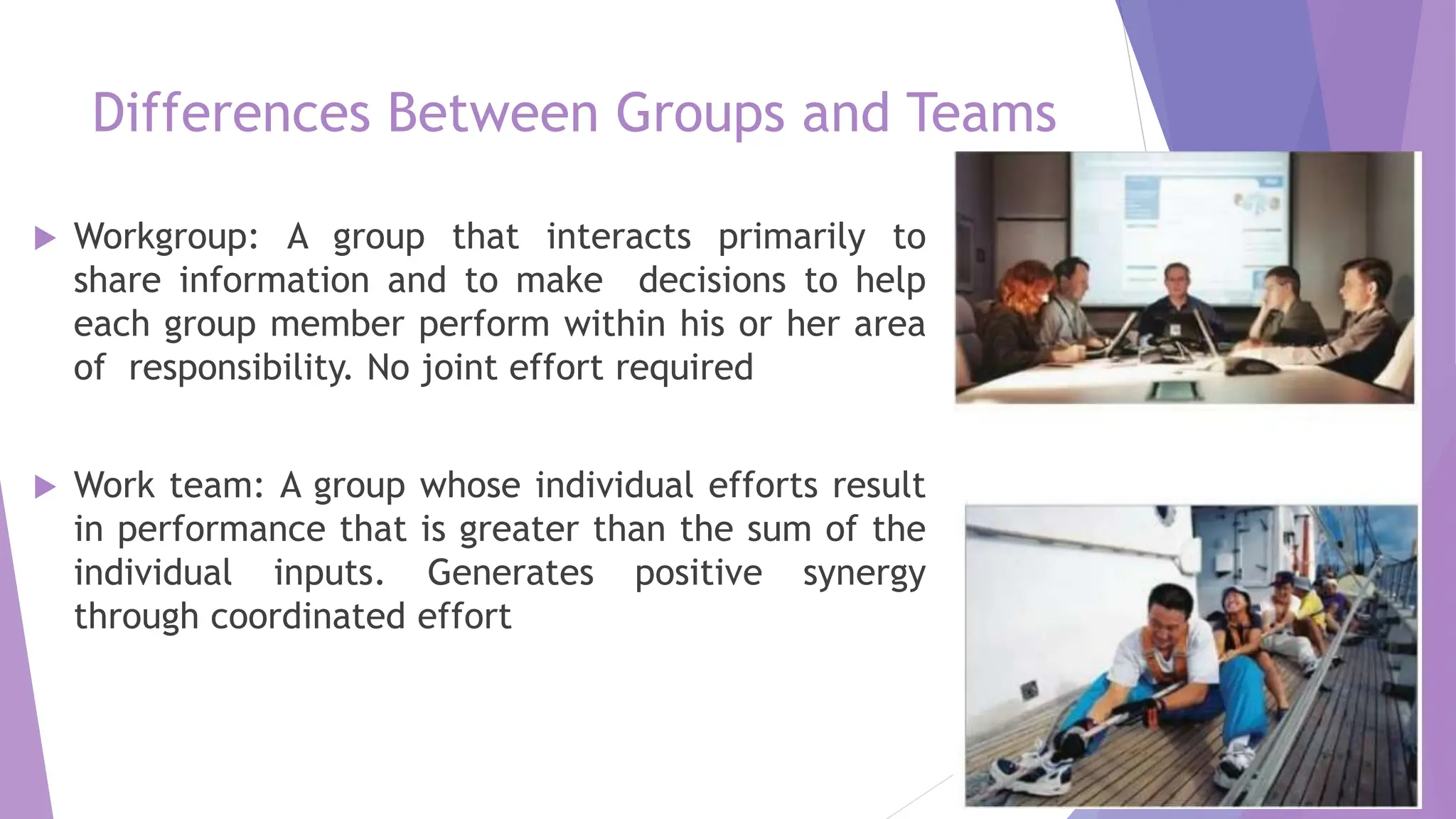 Differences Between Groups and Teams
 Workgroup: A group that interacts primarily to
share information and to make decisions to help
each group member perform within his or her area
of responsibility. No joint effort required
 Work team: A group whose individual efforts result
in performance that is greater than the sum of the
individual inputs. Generates positive synergy
through coordinated effort
 