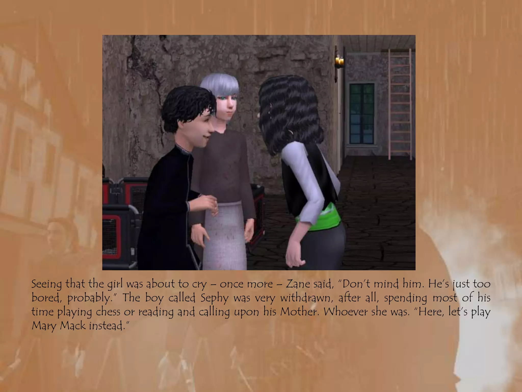 Seeing that the girl was about to cry – once more – Zane said, “Don’t mind him. He’s just too bored, probably.” The boy called Sephy was very withdrawn, after all, spending most of his time playing chess or reading and calling upon his Mother. Whoever she was. “Here, let’s play Mary Mack instead.”