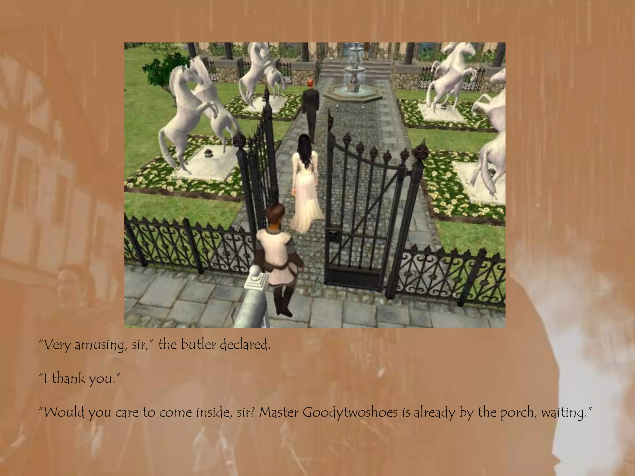 “Very amusing, sir,” the butler declared.“I thank you.”“Would you care to come inside, sir? Master Goodytwoshoes is already by the porch, waiting.”