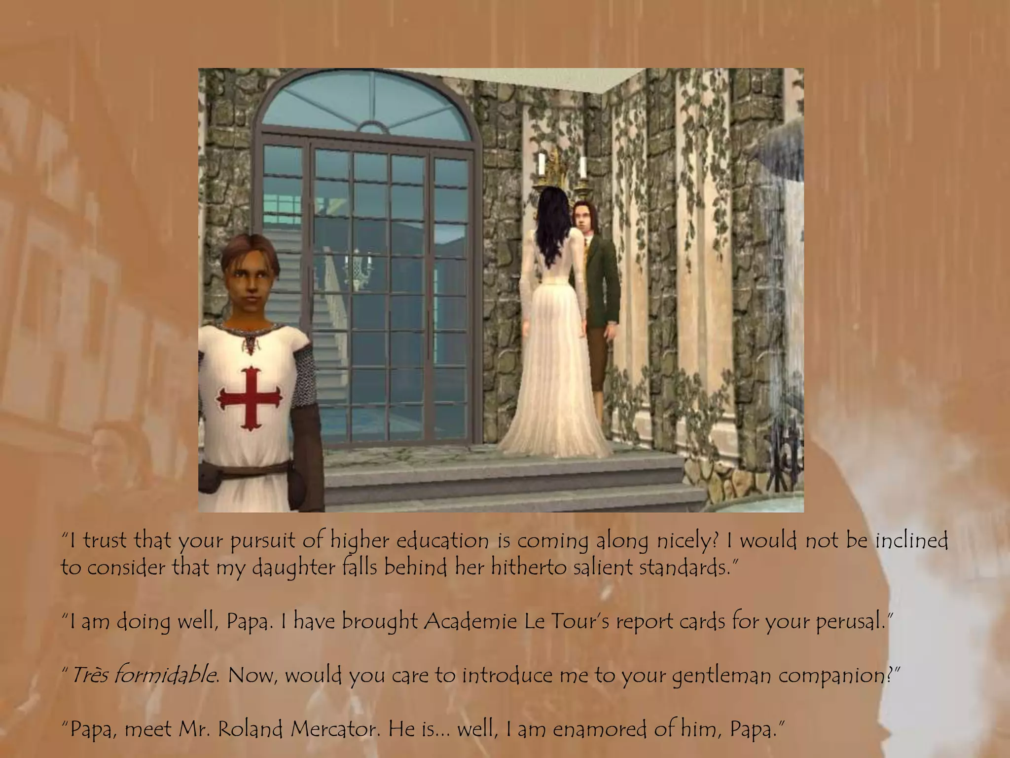 “I trust that your pursuit of higher education is coming along nicely? I would not be inclined to consider that my daughter falls behind her hitherto salient standards.”“I am doing well, Papa. I have brought Academie Le Tour’s report cards for your perusal.”“Trèsformidable. Now, would you care to introduce me to your gentleman companion?”“Papa, meet Mr. Roland Mercator. He is... well, I am enamored of him, Papa.”