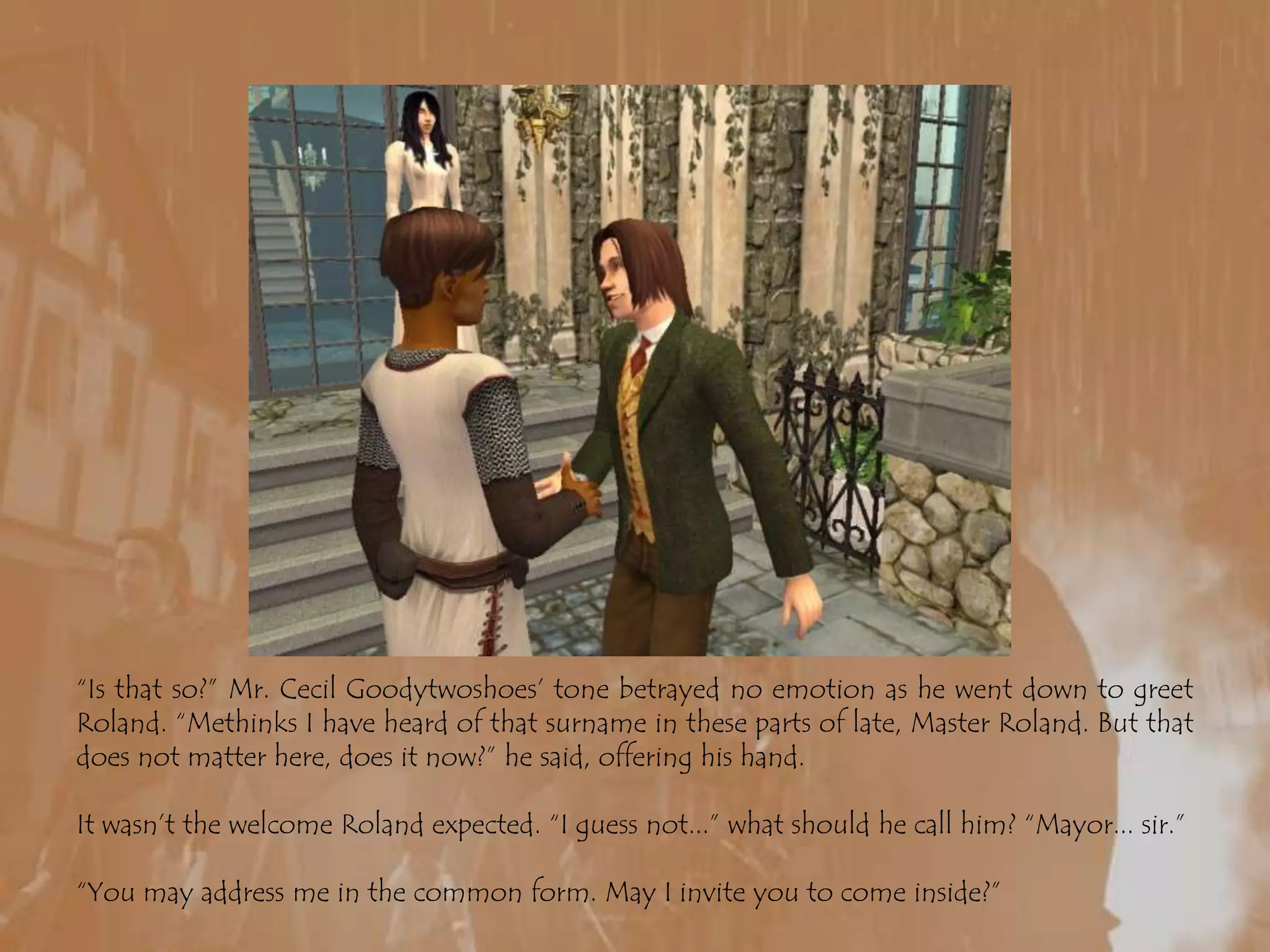 “Is that so?” Mr. Cecil Goodytwoshoes’ tone betrayed no emotion as he went down to greet Roland. “Methinks I have heard of that surname in these parts of late, Master Roland. But that does not matter here, does it now?” he said, offering his hand.It wasn’t the welcome Roland expected. “I guess not...” what should he call him? “Mayor... sir.”“You may address me in the common form. May I invite you to come inside?”