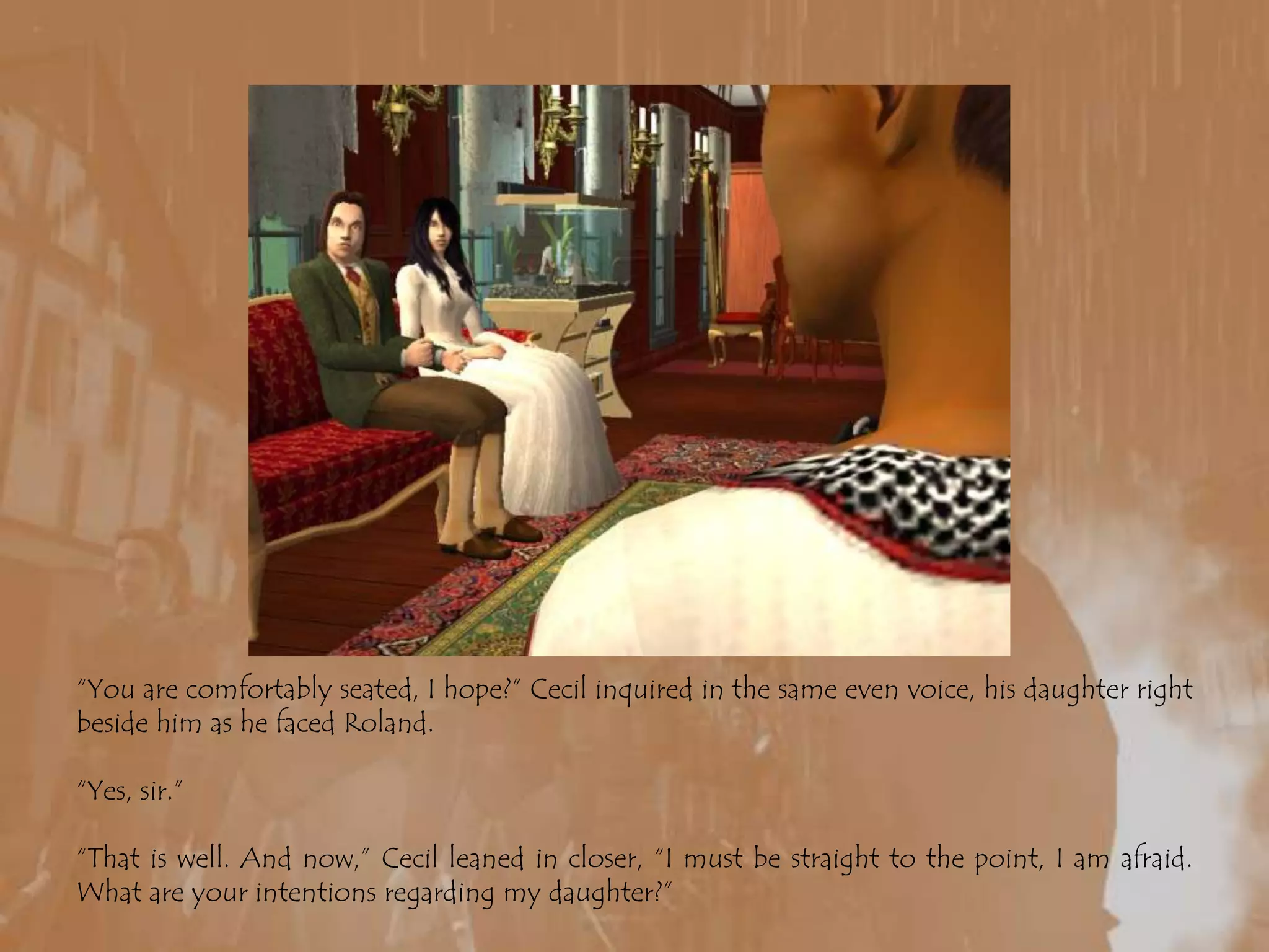 “You are comfortably seated, I hope?” Cecil inquired in the same even voice, his daughter right beside him as he faced Roland.“Yes, sir.”“That is well. And now,” Cecil leaned in closer, “I must be straight to the point, I am afraid. What are your intentions regarding my daughter?”