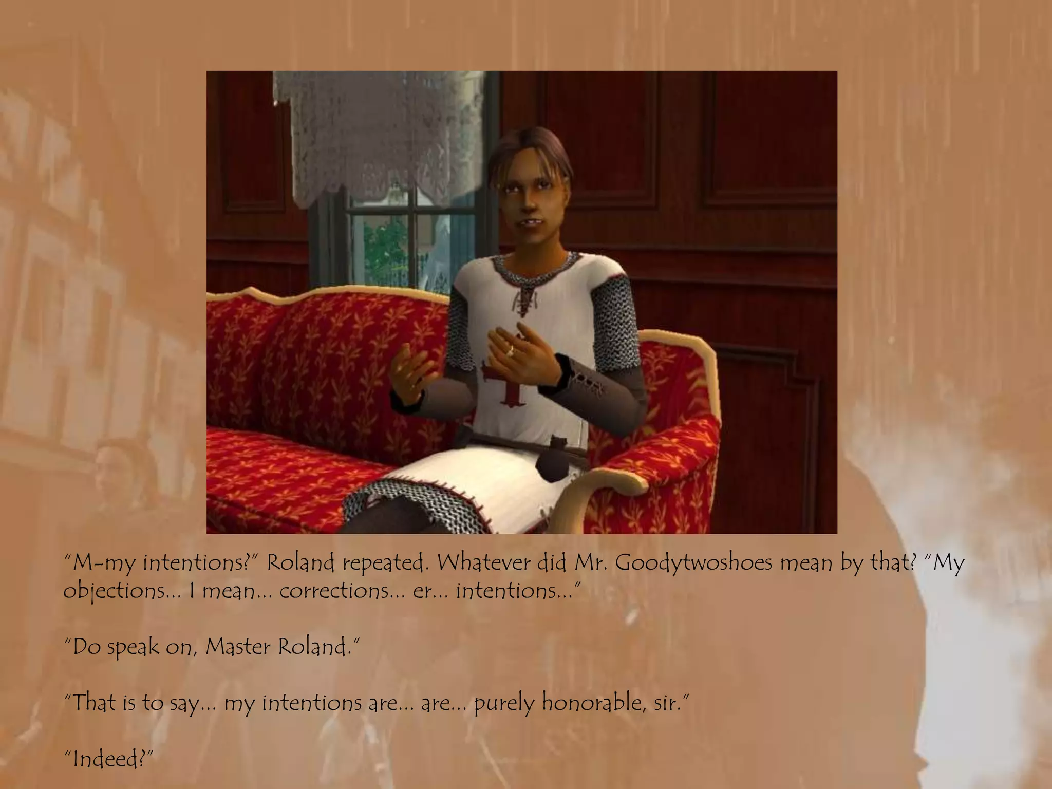 “M-my intentions?” Roland repeated. Whatever did Mr. Goodytwoshoes mean by that? “My objections... I mean... corrections... er... intentions...”“Do speak on, Master Roland.”“That is to say... my intentions are... are... purely honorable, sir.”“Indeed?”