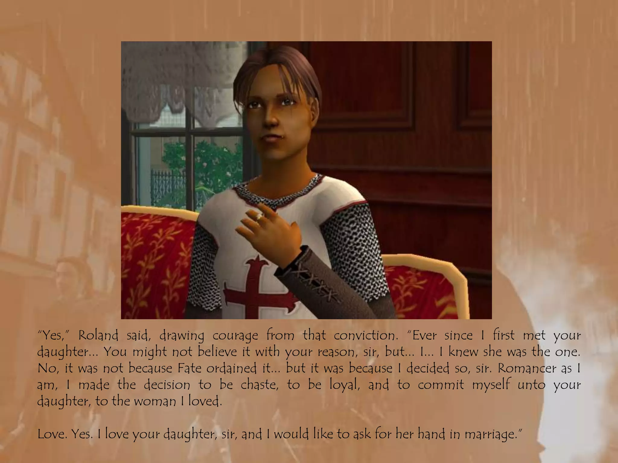 “Yes,” Roland said, drawing courage from that conviction. “Ever since I first met your daughter... You might not believe it with your reason, sir, but... I... I knew she was the one. No, it was not because Fate ordained it... but it was because I decided so, sir. Romancer as I am, I made the decision to be chaste, to be loyal, and to commit myself unto your daughter, to the woman I loved.Love. Yes. I love your daughter, sir, and I would like to ask for her hand in marriage.”