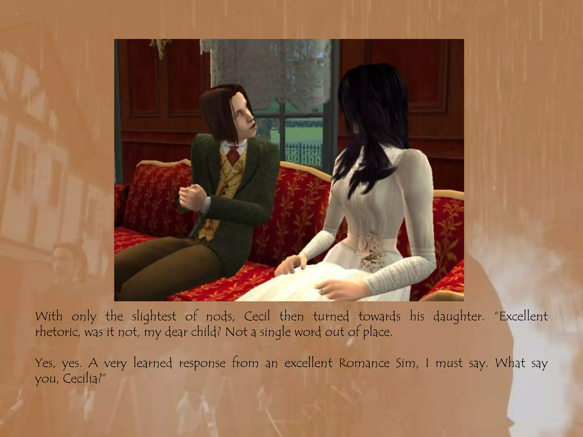 With only the slightest of nods, Cecil then turned towards his daughter. “Excellent rhetoric, was it not, my dear child? Not a single word out of place.Yes, yes. A very learned response from an excellent Romance Sim, I must say. What say you, Cecilia?”