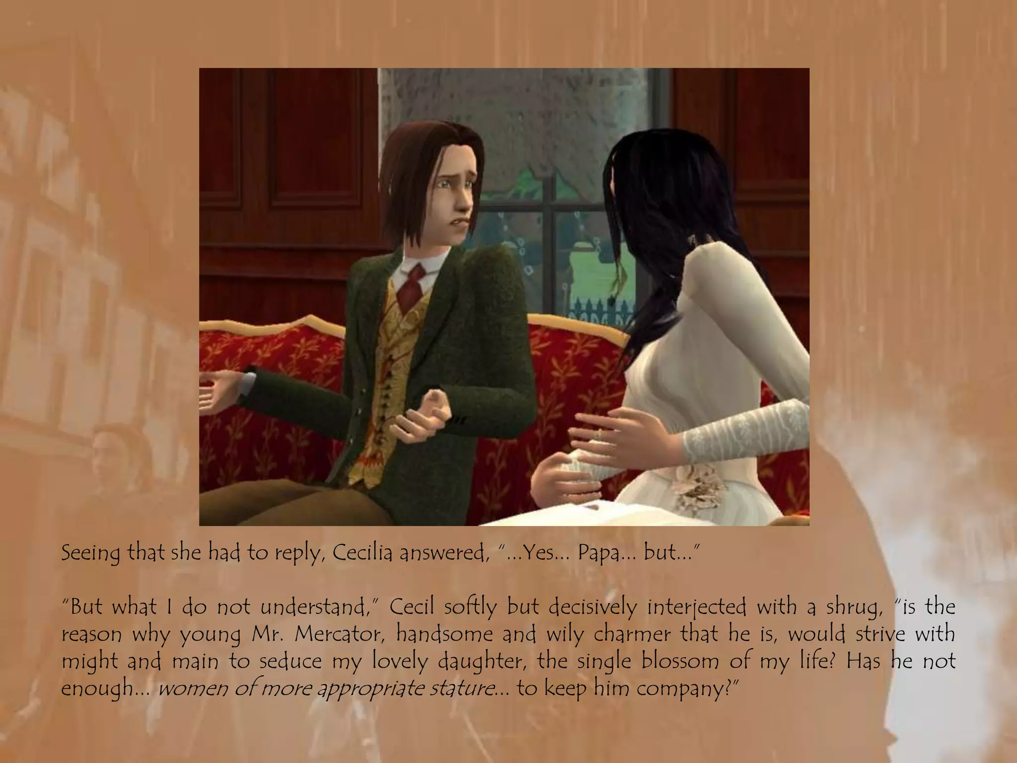 Seeing that she had to reply, Cecilia answered, “...Yes... Papa... but...”“But what I do not understand,” Cecil softly but decisively interjected with a shrug, “is the reason why young Mr. Mercator, handsome and wily charmer that he is, would strive with might and main to seduce my lovely daughter, the single blossom of my life? Has he not enough... women of more appropriate stature... to keep him company?”