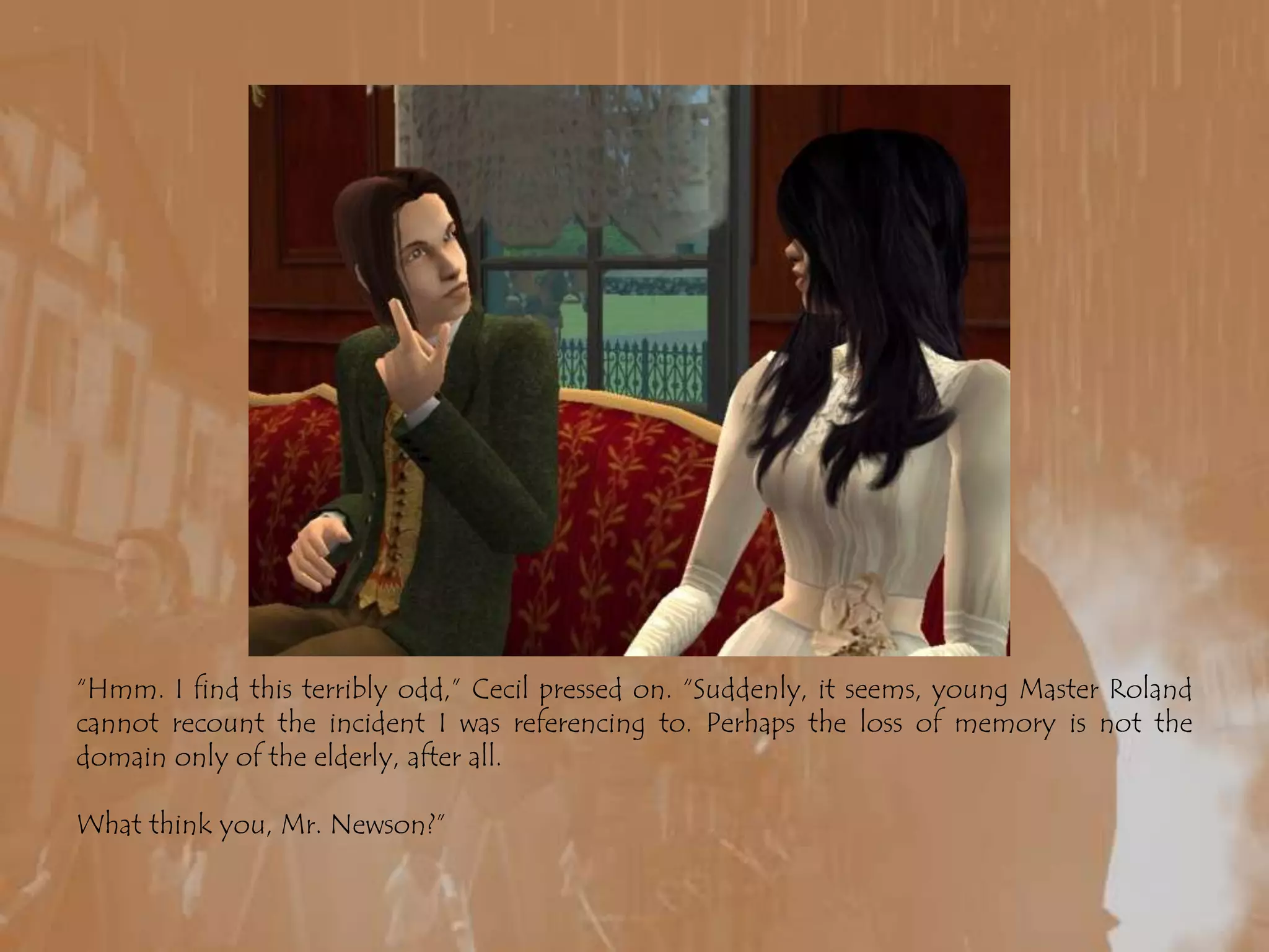 “Hmm. I find this terribly odd,” Cecil pressed on. “Suddenly, it seems, young Master Roland cannot recount the incident I was referencing to. Perhaps the loss of memory is not the domain only of the elderly, after all.What think you, Mr. Newson?”