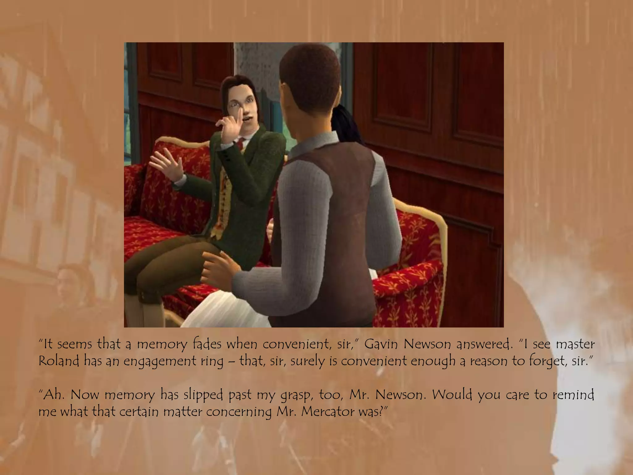 “It seems that a memory fades when convenient, sir,” Gavin Newson answered. “I see master Roland has an engagement ring – that, sir, surely is convenient enough a reason to forget, sir.”“Ah. Now memory has slipped past my grasp, too, Mr. Newson. Would you care to remind me what that certain matter concerning Mr. Mercator was?”