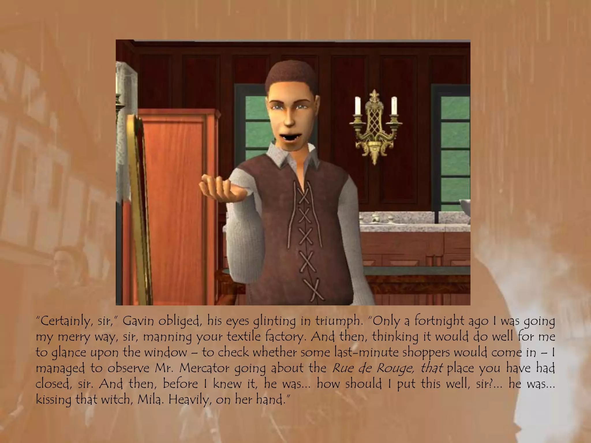 “Certainly, sir,” Gavin obliged, his eyes glinting in triumph. “Only a fortnight ago I was going my merry way, sir, manning your textile factory. And then, thinking it would do well for me to glance upon the window – to check whether some last-minute shoppers would come in – I managed to observe Mr. Mercator going about the Rue de Rouge, that place you have had closed, sir. And then, before I knew it, he was... how should I put this well, sir?... he was... kissing that witch, Mila. Heavily, on her hand.”