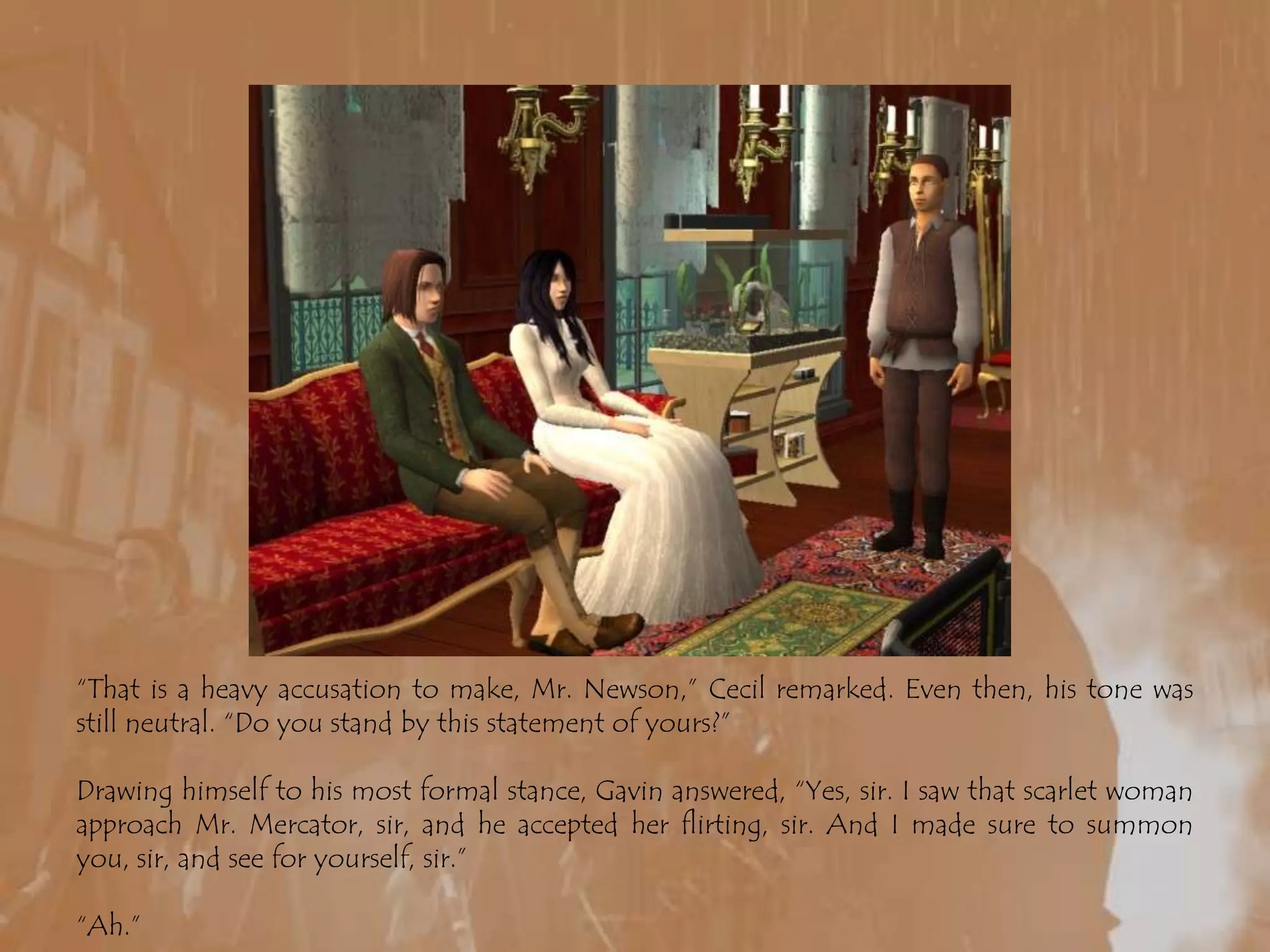 “That is a heavy accusation to make, Mr. Newson,” Cecil remarked. Even then, his tone was still neutral. “Do you stand by this statement of yours?”Drawing himself to his most formal stance, Gavin answered, “Yes, sir. I saw that scarlet woman approach Mr. Mercator, sir, and he accepted her flirting, sir. And I made sure to summon you, sir, and see for yourself, sir.”“Ah.”