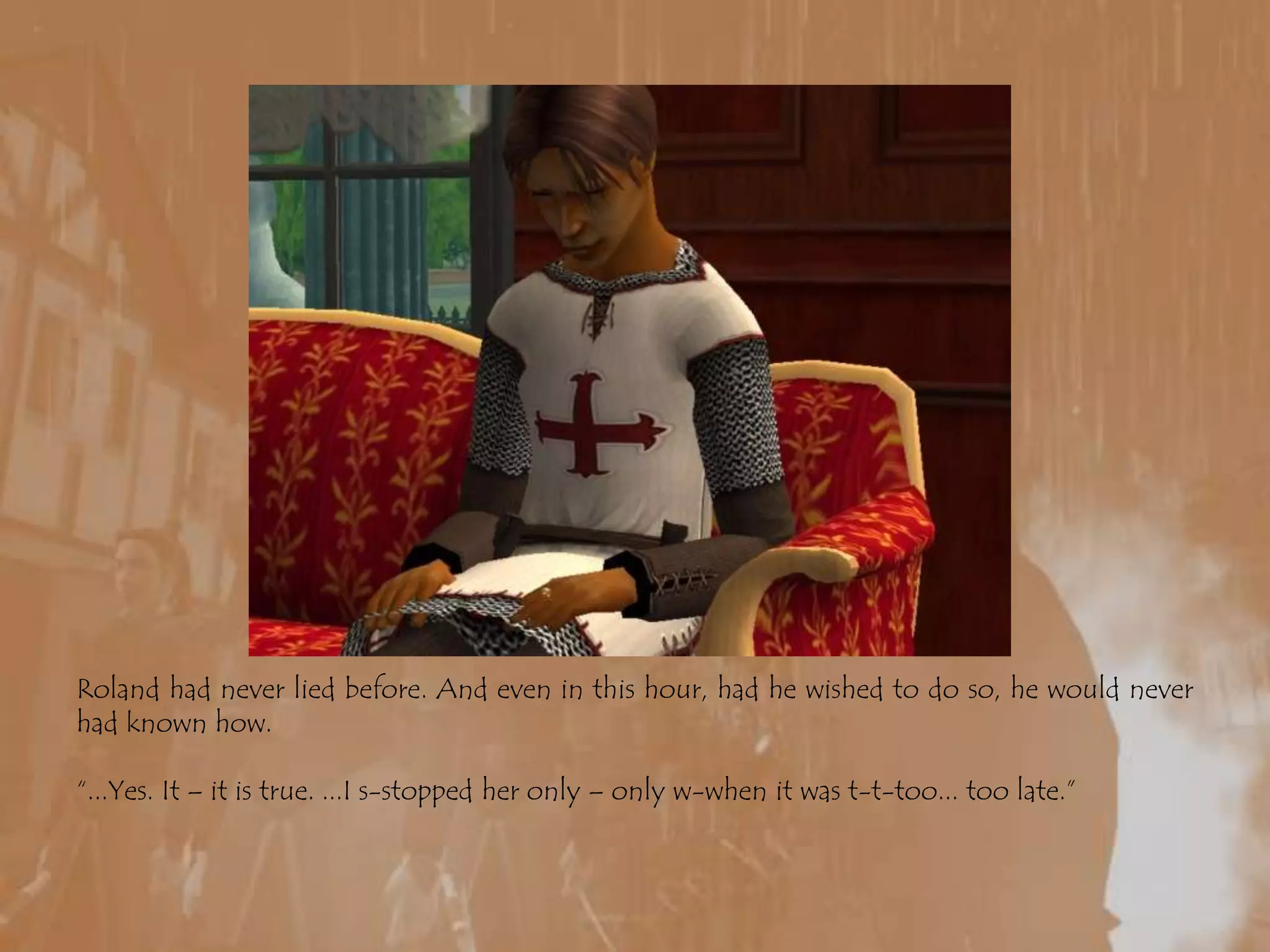 Roland had never lied before. And even in this hour, had he wished to do so, he would never had known how.“...Yes. It – it is true. ...I s-stopped her only – only w-when it was t-t-too... too late.”