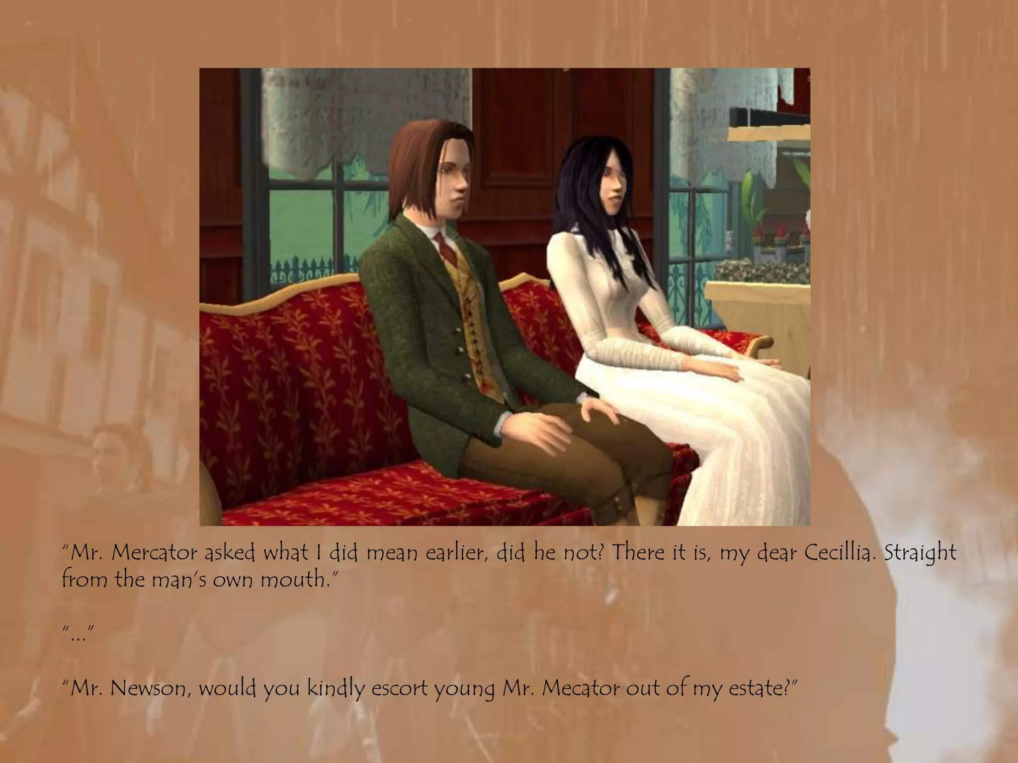 “Mr. Mercator asked what I did mean earlier, did he not? There it is, my dear Cecillia. Straight from the man’s own mouth.”“...”“Mr. Newson, would you kindly escort young Mr. Mecator out of my estate?”