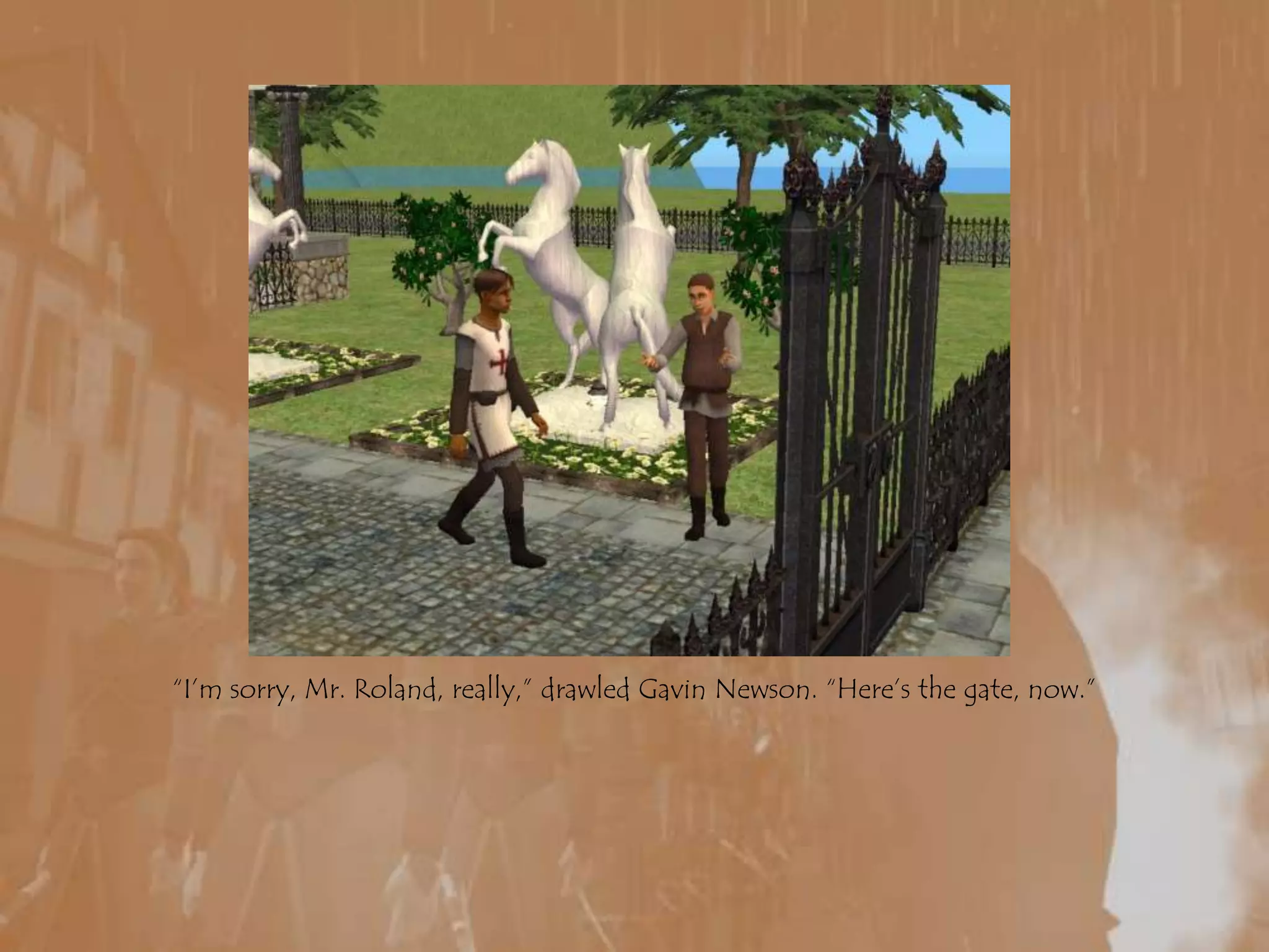 “I’m sorry, Mr. Roland, really,” drawled Gavin Newson. “Here’s the gate, now.”