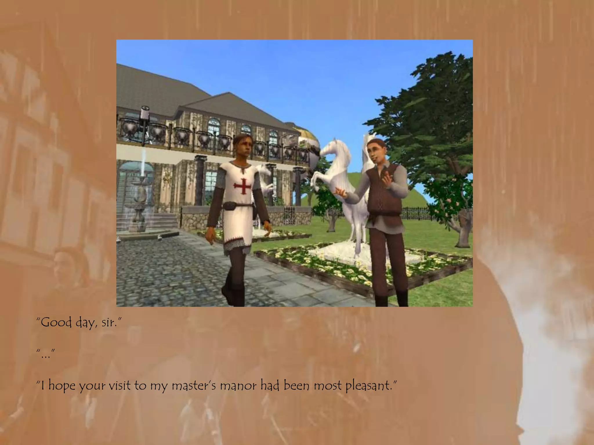 “Good day, sir.”“...”“I hope your visit to my master’s manor had been most pleasant.”