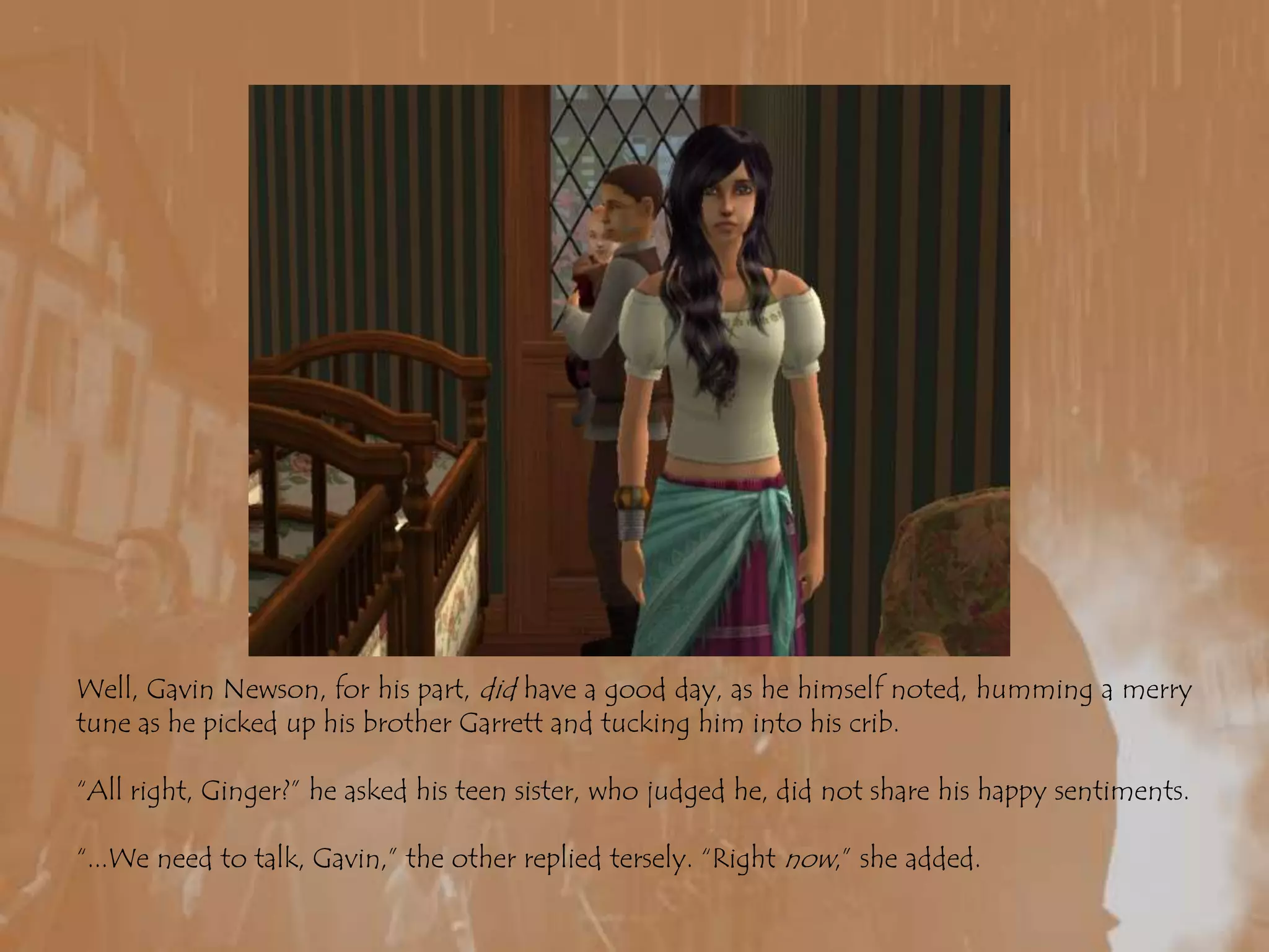 Well, Gavin Newson, for his part, did have a good day, as he himself noted, humming a merry tune as he picked up his brother Garrett and tucking him into his crib. “All right, Ginger?” he asked his teen sister, who judged he, did not share his happy sentiments.“...We need to talk, Gavin,” the other replied tersely. “Right now,” she added.