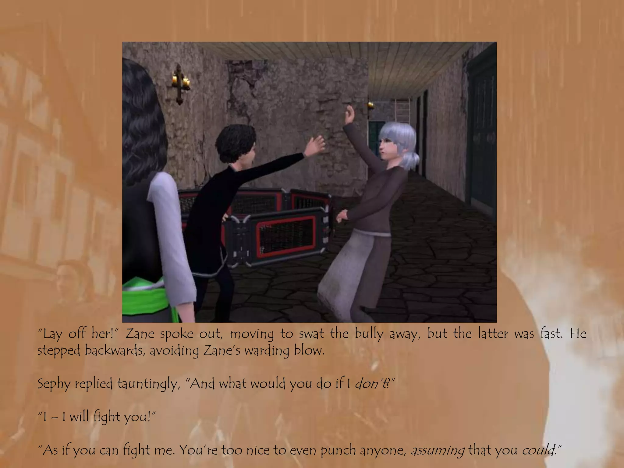 “Lay off her!” Zane spoke out, moving to swat the bully away, but the latter was fast. He stepped backwards, avoiding Zane’s warding blow.Sephy replied tauntingly, "And what would you do if I don’t?” “I – I will fight you!”“As if you can fight me. You’re too nice to even punch anyone, assuming that you could.”