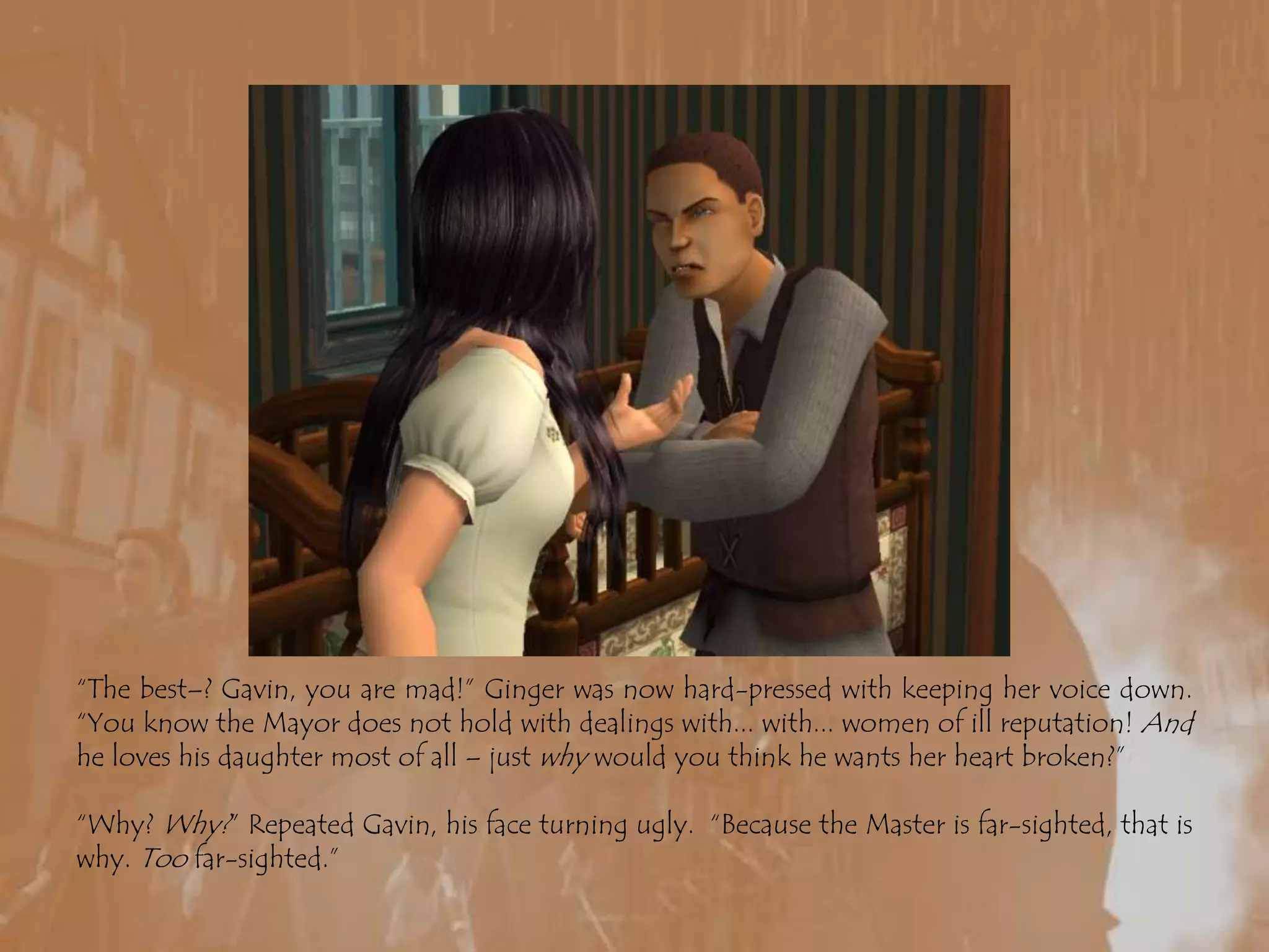 “The best–? Gavin, you are mad!” Ginger was now hard-pressed with keeping her voice down. “You know the Mayor does not hold with dealings with... with... women of ill reputation! And he loves his daughter most of all – just why would you think he wants her heart broken?”“Why? Why?” Repeated Gavin, his face turning ugly.  “Because the Master is far-sighted, that is why. Too far-sighted.”