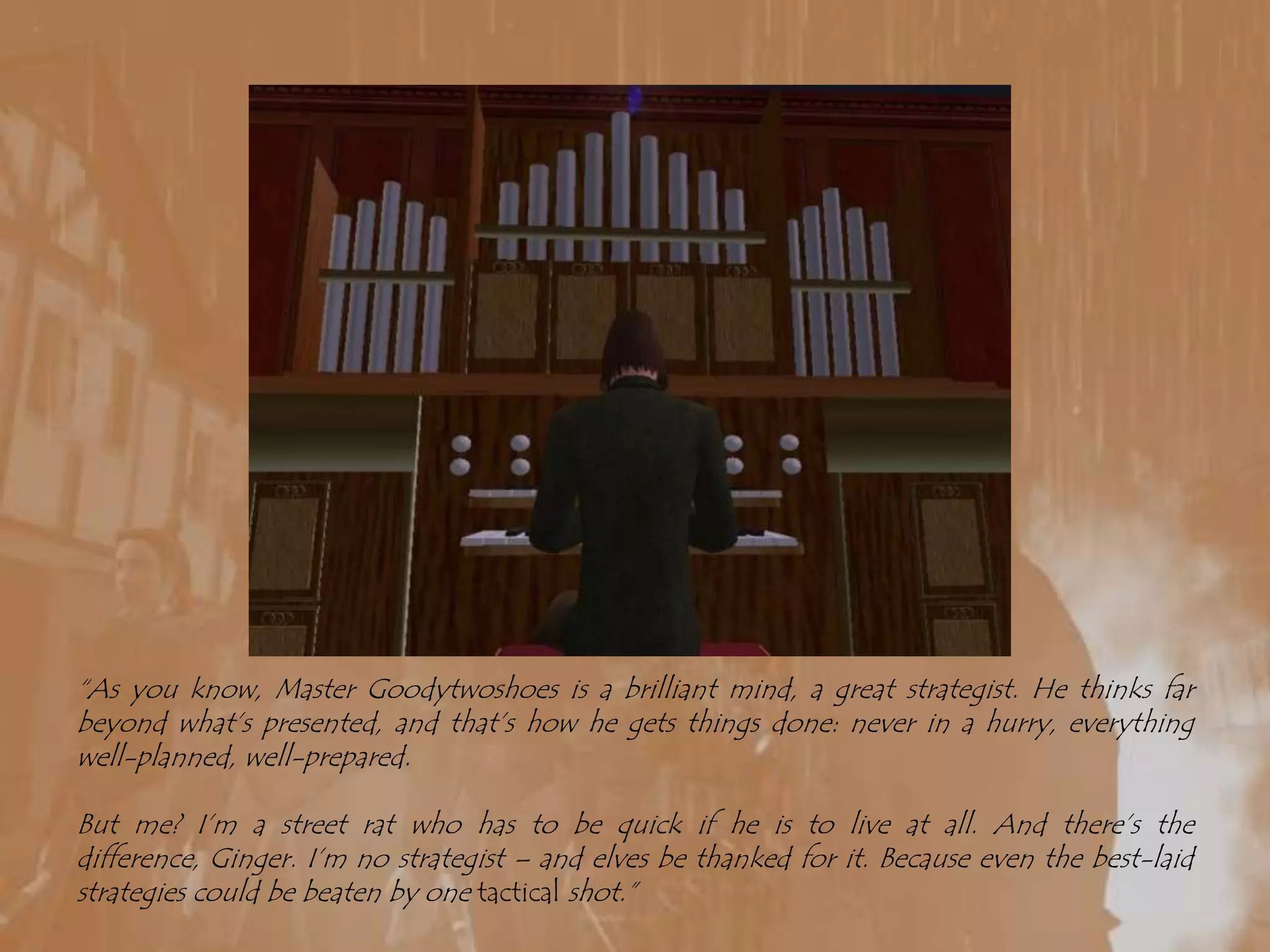 “As you know, Master Goodytwoshoes is a brilliant mind, a great strategist. He thinks far beyond what’s presented, and that’s how he gets things done: never in a hurry, everything well-planned, well-prepared.But me? I’m a street rat who has to be quick if he is to live at all. And there’s the difference, Ginger. I’m no strategist – and elves be thanked for it. Because even the best-laid strategies could be beaten by one tactical shot.”