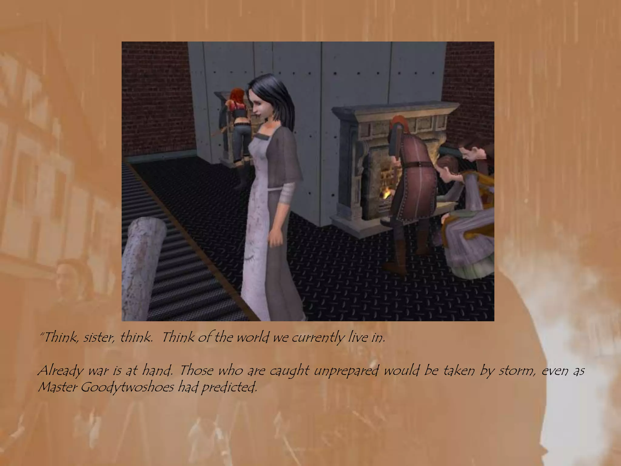 “Think, sister, think.  Think of the world we currently live in.Already war is at hand. Those who are caught unprepared would be taken by storm, even as Master Goodytwoshoes had predicted.