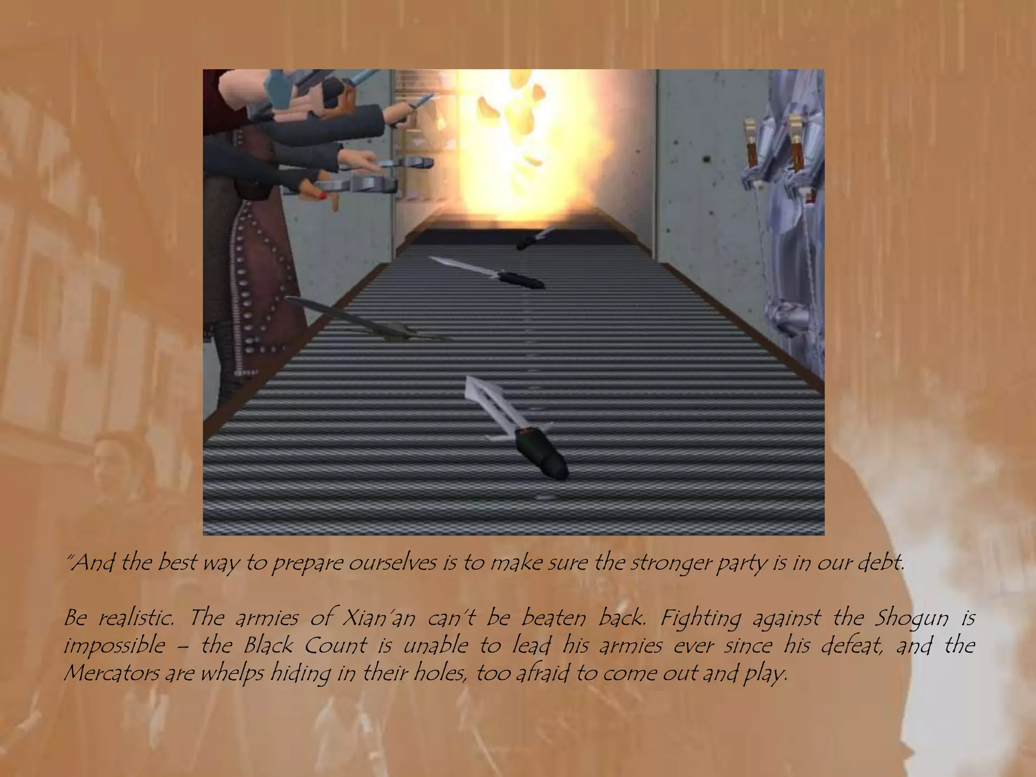 “And the best way to prepare ourselves is to make sure the stronger party is in our debt.Be realistic. The armies of Xian’an can’t be beaten back. Fighting against the Shogun is impossible – the Black Count is unable to lead his armies ever since his defeat, and the Mercators are whelps hiding in their holes, too afraid to come out and play.