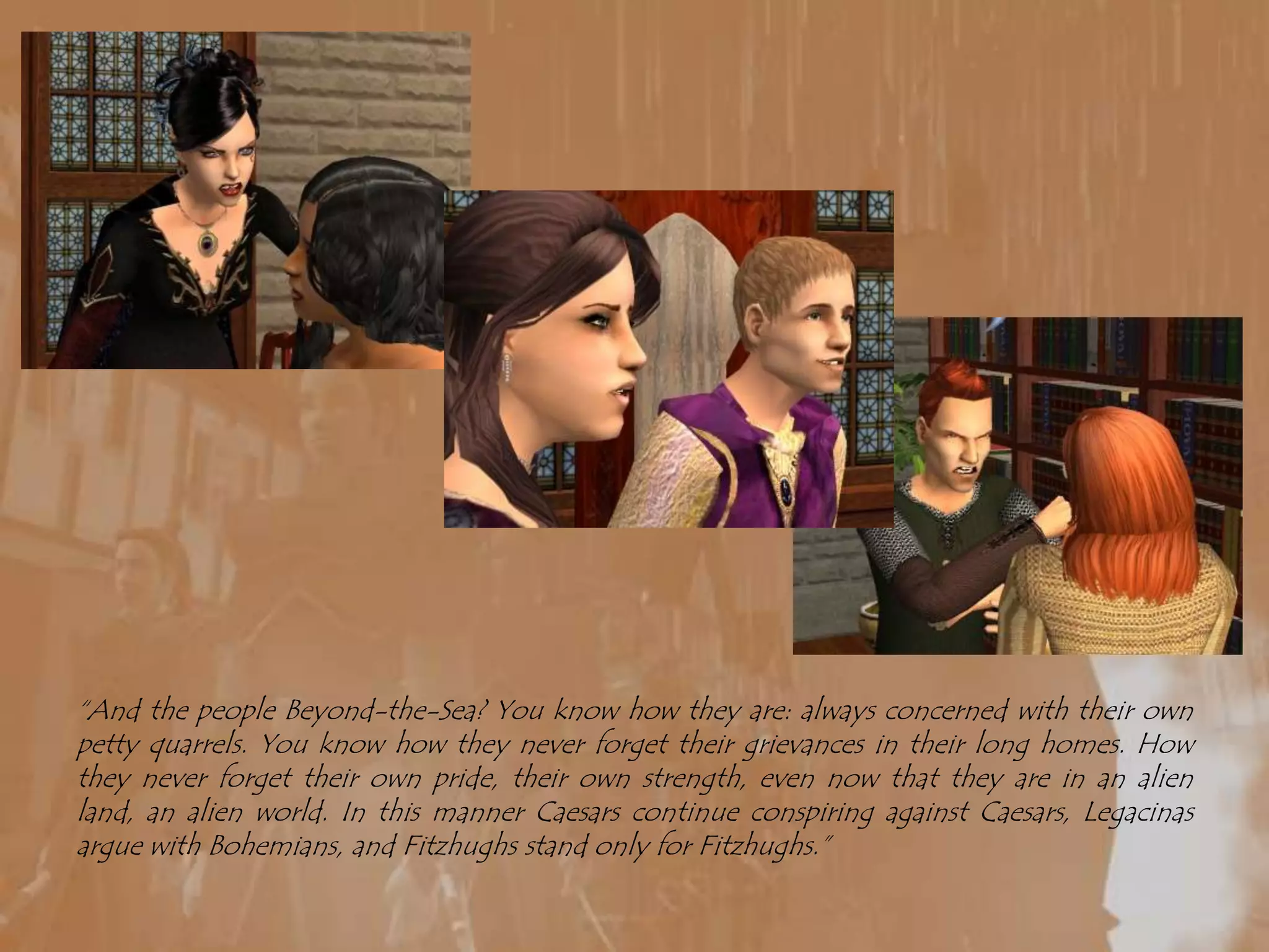 “And the people Beyond-the-Sea? You know how they are: always concerned with their own petty quarrels. You know how they never forget their grievances in their long homes. How they never forget their own pride, their own strength, even now that they are in an alien land, an alien world. In this manner Caesars continue conspiring against Caesars, Legacinas argue with Bohemians, and Fitzhughs stand only for Fitzhughs.”