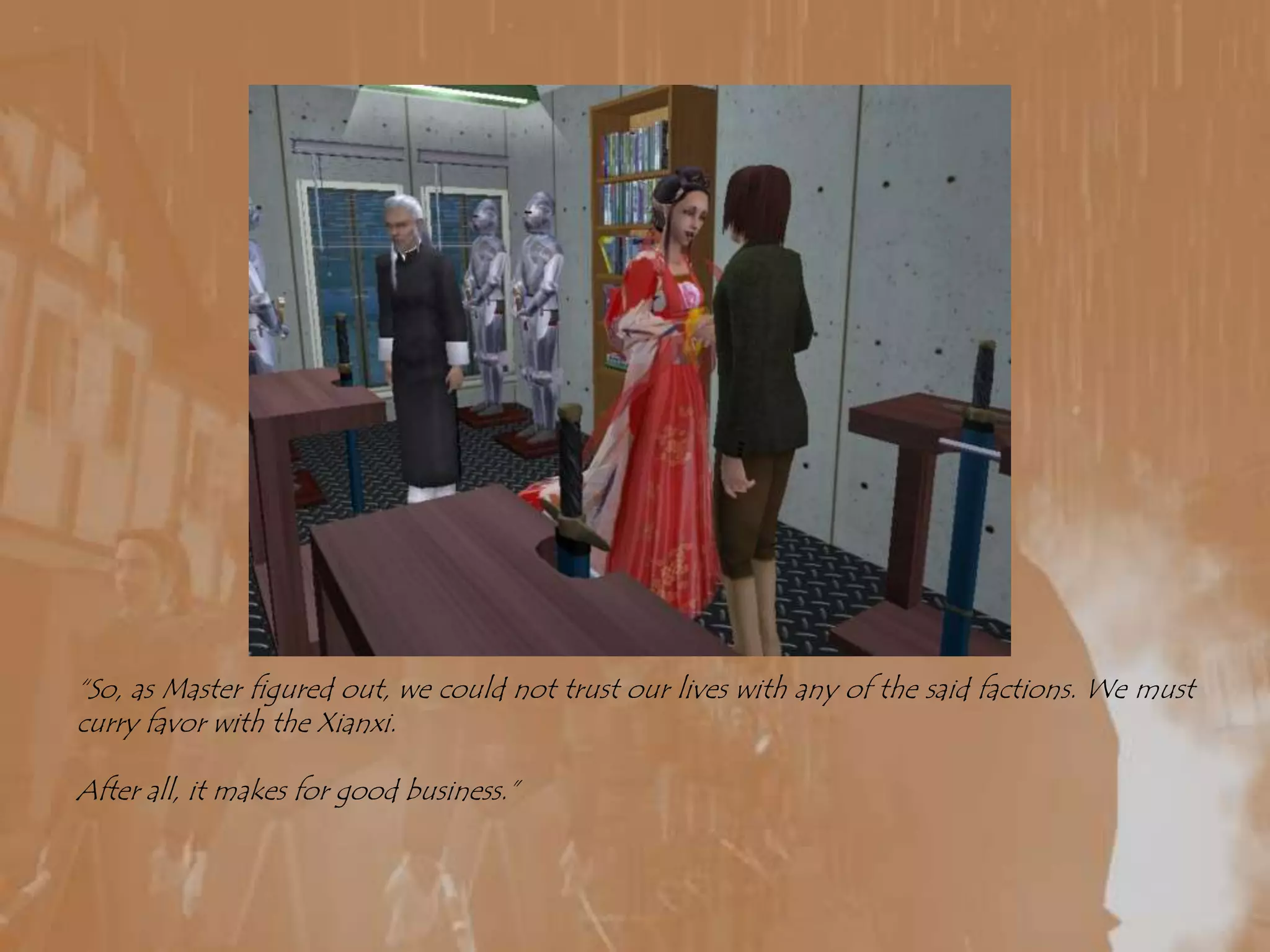 “So, as Master figured out, we could not trust our lives with any of the said factions. We must curry favor with the Xianxi.After all, it makes for good business.”