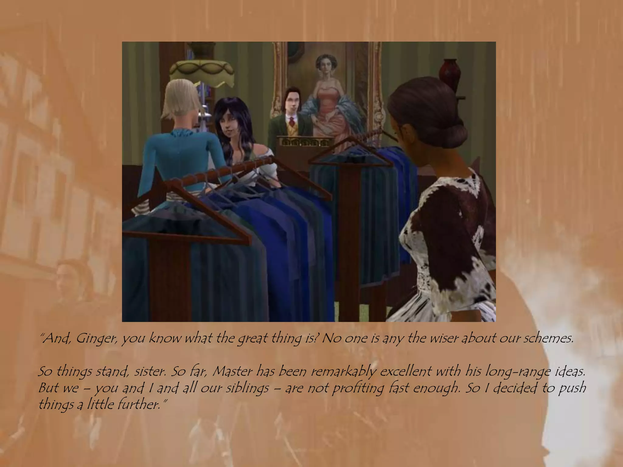 “And, Ginger, you know what the great thing is? No one is any the wiser about our schemes.So things stand, sister. So far, Master has been remarkably excellent with his long-range ideas. But we – you and I and all our siblings – are not profiting fast enough. So I decided to push things a little further.”