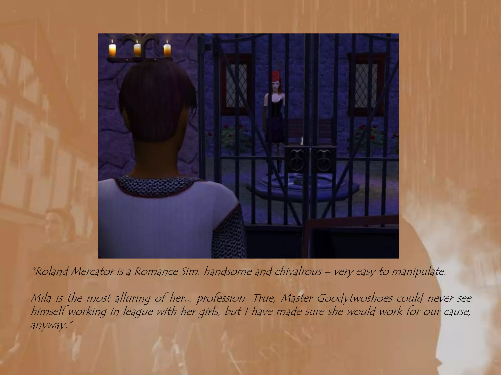 “Roland Mercator is a Romance Sim, handsome and chivalrous – very easy to manipulate. Mila is the most alluring of her... profession. True, Master Goodytwoshoes could never see himself working in league with her girls, but I have made sure she would work for our cause, anyway.”