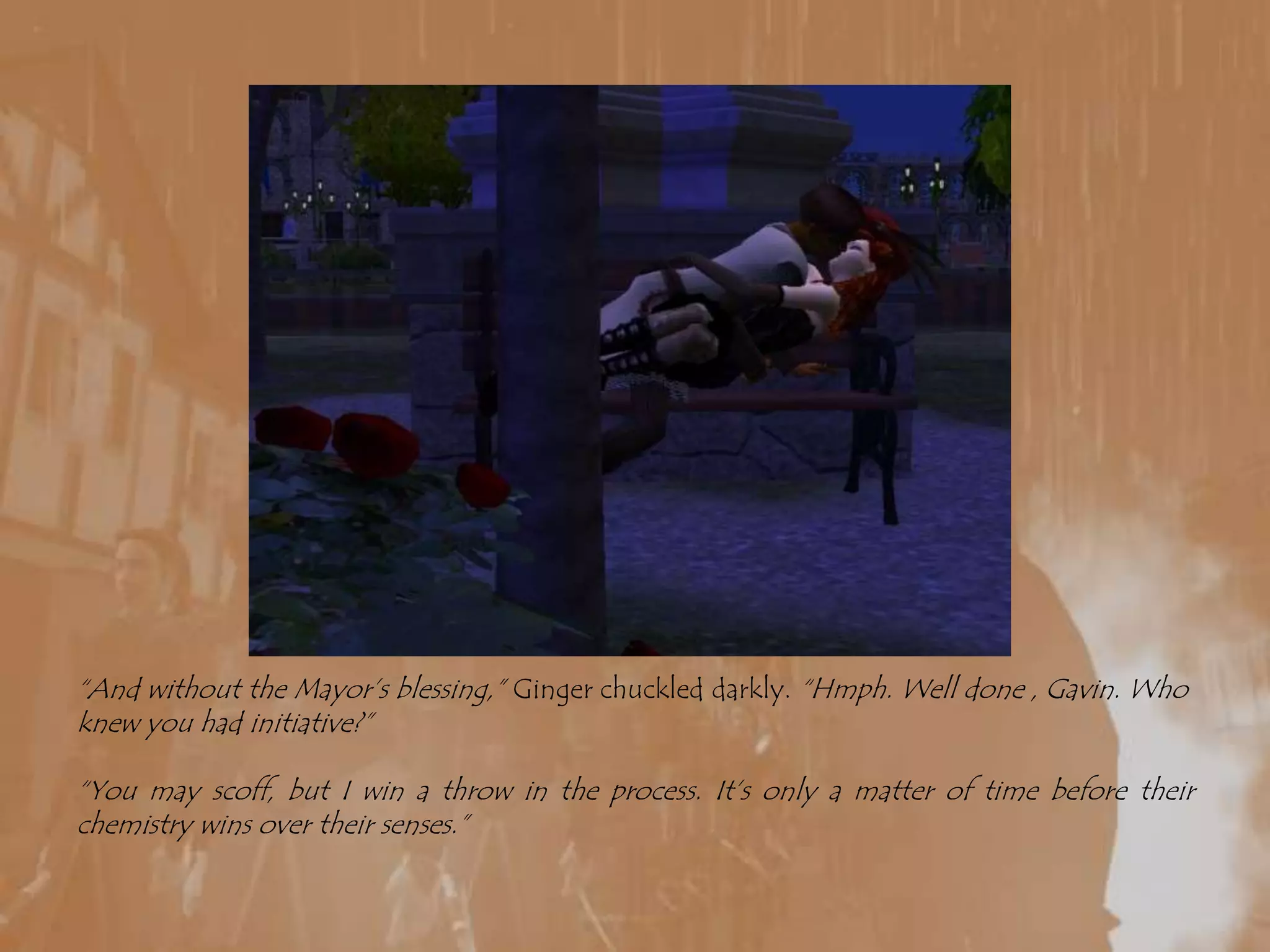 “And without the Mayor’s blessing,” Ginger chuckled darkly. “Hmph. Well done , Gavin. Who knew you had initiative?”“You may scoff, but I win a throw in the process. It’s only a matter of time before their chemistry wins over their senses.”