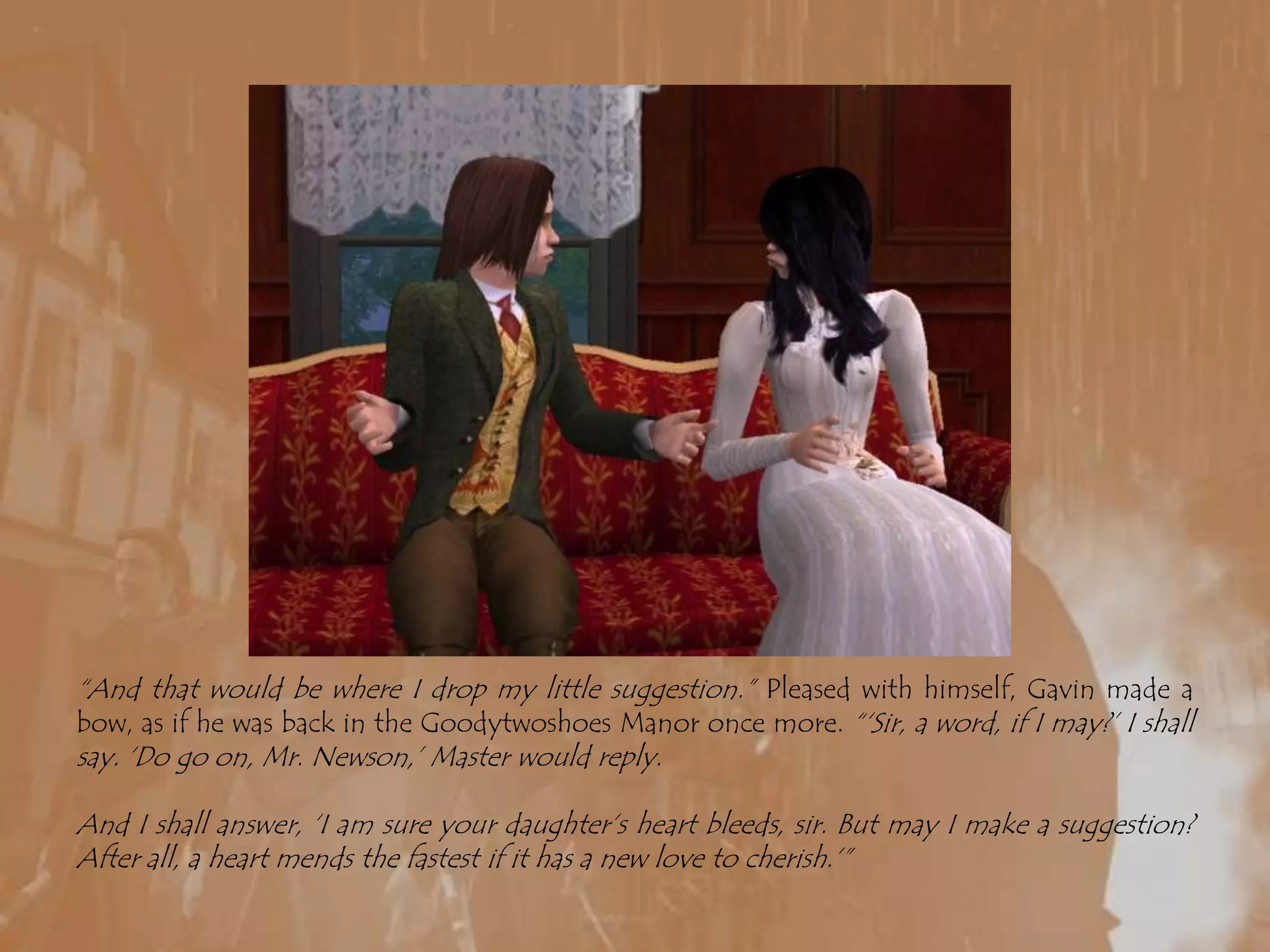 “And that would be where I drop my little suggestion.” Pleased with himself, Gavin made a bow, as if he was back in the Goodytwoshoes Manor once more. “‘Sir, a word, if I may?’ I shall say. ‘Do go on, Mr. Newson,’ Master would reply.And I shall answer, ‘I am sure your daughter’s heart bleeds, sir. But may I make a suggestion?  After all, a heart mends the fastest if it has a new love to cherish.’”