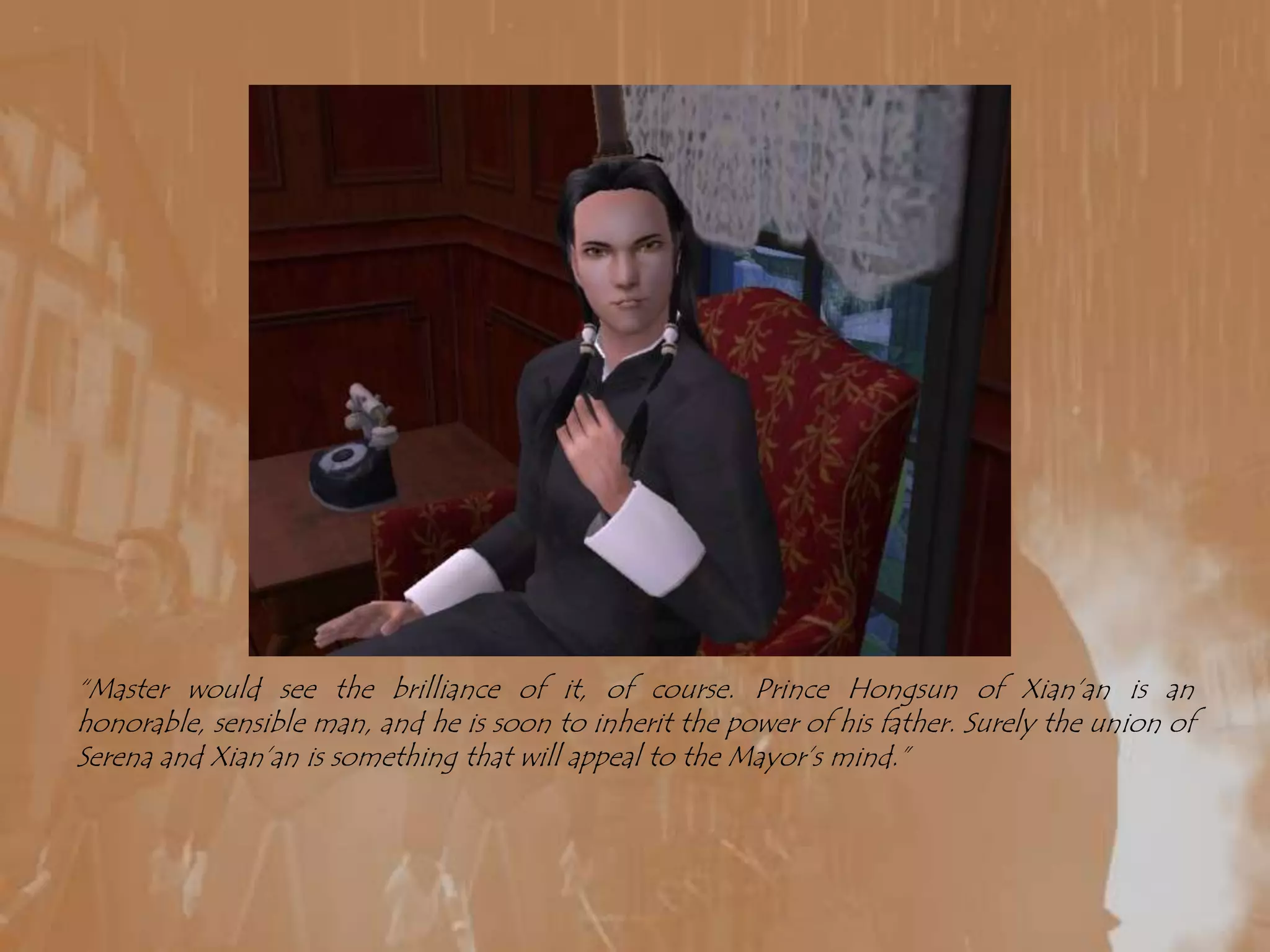 “Master would see the brilliance of it, of course. Prince Hongsun of Xian’an is an honorable, sensible man, and he is soon to inherit the power of his father. Surely the union of Serena and Xian’an is something that will appeal to the Mayor’s mind.”